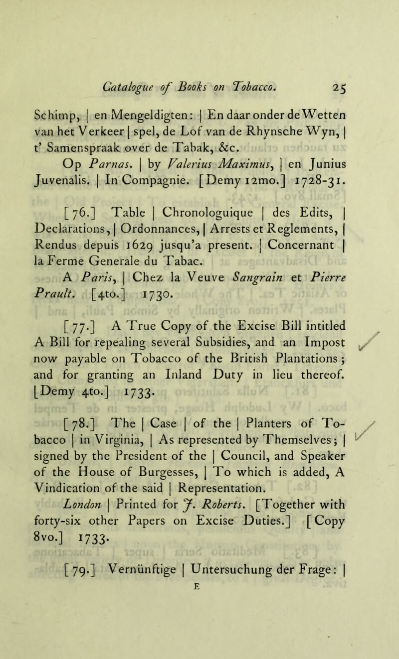 Schimp, | en Mengeldigten: | En daaronderdeWetten van het Verkeer [ spel, de Lof van de Rhynsche Wyn, | t’ Samenspraak over de Tabak, &c. Op Parnas. | by Valerius Maximus, | en Junius Juvenalis. | In Compagnie. [Demy nmo.] 1728-31. [76.] Table | Chronologuique | des Edits, | Declarations, | Ordonnances, | Arrests et Reglements, | Rendus depuis 1629 jusqu’a present. [ Concernant | laFerme Generale du Tabac. A Paris, | Chez la Veuve Sangrain et Pierre Prault. [4to.] 1730. [77.] A True Copy of the Excise Bill intitled A Bill for repealing several Subsidies, and an Impost now payable on Tobacco of the British Plantations; and for granting an Inland Duty in lieu thereof. [Demy 4to.] 1733. [78.] The | Case | of the | Planters of To- bacco | in Virginia, | As represented by Themselves; | signed by the President of the | Council, and Speaker of the House of Burgesses, | To which is added, A Vindication of the said | Representation. London \ Printed for J. Roberts. [Together with forty-six other Papers on Excise Duties.] [ Copy 8vo.] 1733. [79.] Verniinftige | Untersuchung der Frage: | E
