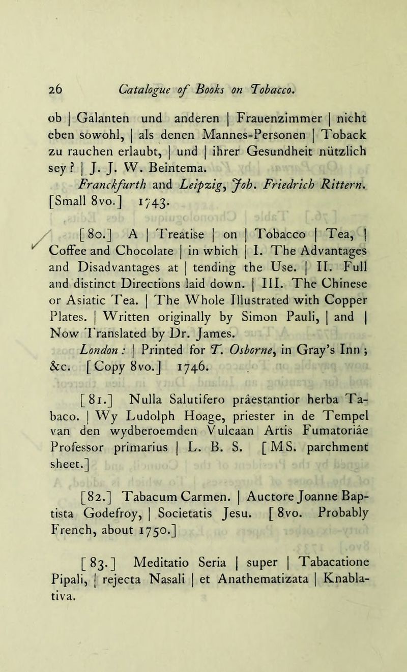 ob | Galanten und anderen | Frauenzimmer | nicht eben sowohl, | als denen Mannes-Personen | Toback zu rauchen erlaubt, | und | ihrer Gesundheit niitzlich sey I J* J- W. Beintema. Franckfurth and Leipzig, Job. Friedrich Rittern. [Small 8vo.] 1743. [80.] A | Treatise | on ] Tobacco | Tea, | Coffee and Chocolate | in which | I. The Advantages and Disadvantages at | tending the Use. | II. Full and distinct Directions laid down. | III. The Chinese or Asiatic Tea. | The Whole Illustrated with Copper Plates. | Written originally by Simon Pauli, | and | Now Translated by Dr. James. London : | Printed for T. Osborne, in Gray’s Inn ; &c. [Copy8vo.] 1746. [81.] Nulla Salutifero praestantior herba Ta- baco. | Wy Ludolph Hoage, priester in de Tempel van den wydberoemden V ulcaan Artis Fumatoriae Professor primarius | L. B. S. [MS. parchment sheet.] [82.] Tabacum Carmen. | Auctore Joanne Bap- tista Godefroy, ] Societatis Jesu. [ 8vo. Probably French, about 1750.] [83.] Meditatio Seria | super | Tabacatione Pipali, | rejecta Nasali | et Anathematizata | Knabla- tiva.