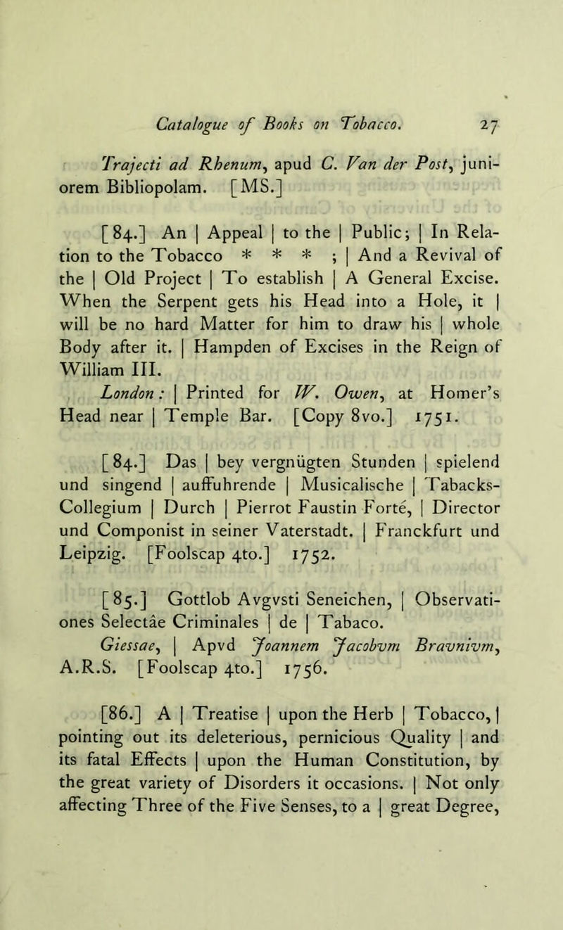 Trajecti ad Rhenum, apud C. Van der Post, juni- orem Bibliopolam. [MS.] [84.] An | Appeal | to the | Public; | In Rela- tion to the Tobacco * * * ; | And a Revival of the | Old Project | To establish | A General Excise. When the Serpent gets his Head into a Hole, it | will be no hard Matter for him to draw his | whole Body after it. | Hampden of Excises in the Reign of William III. London: | Printed for IV. Owen, at Homer’s Head near | Temple Bar. [Copy 8vo.] 1751. [ 84.] Das | bey vergniigten Stunden | spielend und singend | auffuhrende | Musicalische | Tabacks- Collegium | Durch | Pierrot Faustin Forte, | Director und Componist in seiner Vaterstadt. | Franckfurt und Leipzig. [Foolscap 4to.] 1752. [85.] Gottlob Avgvsti Seneichen, | Observati- ones Selectae Criminales j de | Tabaco. Giessae, \ Apvd Joannem Jacobvm Bravnivm, A.R.S. [Foolscap 4to.] 1756. [86.] A | Treatise | upon the Herb | Tobacco, | pointing out its deleterious, pernicious Quality | and its fatal Effects | upon the Human Constitution, by the great variety of Disorders it occasions. | Not only affecting Three of the Five Senses, to a | great Degree,