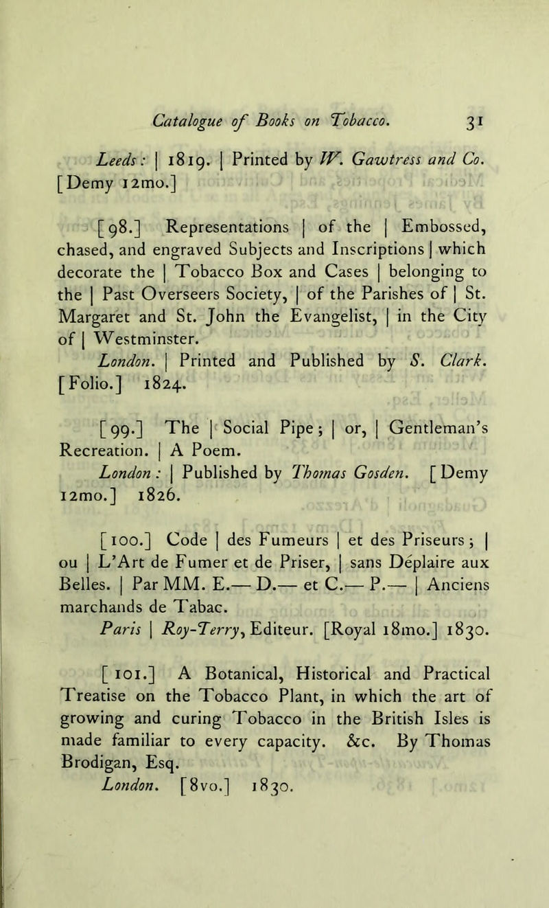 Leeds: | 1819. | Printed by W. Gawtress and Co. [Demy i2mo.] [98.] Representations | of the | Embossed, chased, and engraved Subjects and Inscriptions | which decorate the | Tobacco Box and Cases | belonging to the | Past Overseers Society, | of the Parishes of ] St. Margaret and St. John the Evangelist, | in the City of [ Westminster. London. | Printed and Published by S. Clark. [Folio.] 1824. [99.] The | Social Pipe; [ or, | Gentleman’s Recreation. | A Poem. London: | Published by Thotnas Gosden. [Demy i2mo.] 1826. [100.] Code | des Fumeurs | et des Priseurs ; | ou | L’Art de Fumer et de Priser, | sans Deplaire aux Belles. | Par MM. E.— D.— et C.— P.— | Anciens marchands de Tabac. Paris | Roy-Terry, Editeur. [Royal 181110.] 1830. [ 101.] A Botanical, Historical and Practical Treatise on the Tobacco Plant, in which the art of growing and curing Tobacco in the British Isles is made familiar to every capacity. &c. By Thomas Brodigan, Esq. London. [8vo.] 1830.