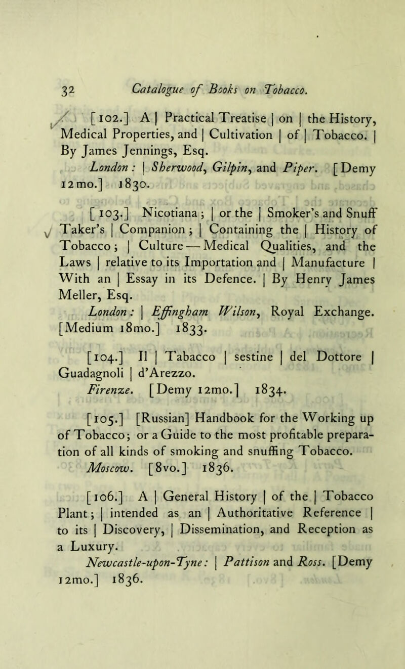 [ 102.] A | Practical Treatise | on | the History, Medical Properties, and | Cultivation | of | Tobacco. | By James Jennings, Esq. London : j Sherwood, Gilpin, and Piper. [ Demy i2mo.] J830. [103.] Nicotiana; | or the | Smoker’s and Snuff Taker’s | Companion ; | Containing the | History of Tobacco; ) Culture — Medical Qualities, and the Laws | relative to its Importation and j Manufacture | With an | Essay in its Defence. | By Henry James Meller, Esq. London: \ Effingham Wilson, Royal Exchange. [Medium i8mo.] 1833. [104.] II | Tabacco | sestine | del Dottore | Guadagnoli | d’Arezzo. Firenze. [Demy l2mo.] 1834. [105.] [Russian] Handbook for the Working up of Tobacco; or a Guide to the most profitable prepara- tion of all kinds of smoking and snuffing Tobacco. Moscow. [8 vo.] 1836. [106.] A | General History | of the | Tobacco Plant; | intended as an | Authoritative Reference | to its | Discovery, ] Dissemination, and Reception as a Luxury. Newcastle-upon-Tyne: \ Pattison and Ross. [Demy i2mo.] 1836.