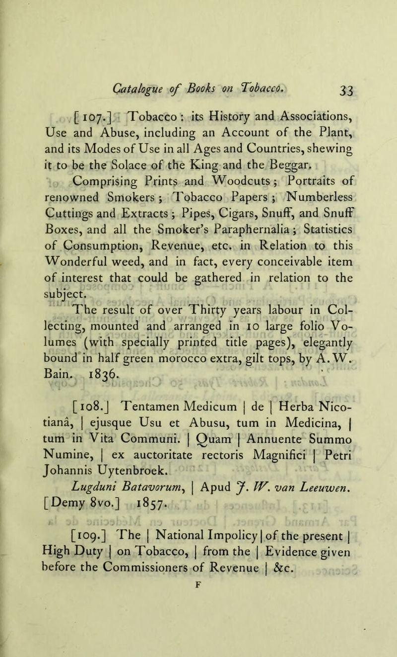 [107.] Tobacco: its History and Associations, Use and Abuse, including an Account of the Plant, and its Modes of Use in all Ages and Countries, shewing it to be the Solace of the King and the Beggar. Comprising Prints and Woodcuts; Portraits of renowned Smokers ; Tobacco Papers ; Numberless Cuttings and Extracts ; Pipes, Cigars, Snuff, and Snuff Boxes, and all the Smoker’s Paraphernalia; Statistics of Consumption, Revenue, etc. in Relation to this Wonderful weed, and in fact, every conceivable item of interest that could be gathered in relation to the subject. The result of over Thirty years labour in Col- lecting, mounted and arranged in 10 large folio Vo- lumes (with specially printed title pages), elegantly bound in half green morocco extra, gilt tops, by A. W. Bain. 1836. [ 108.J Tentamen Medicum | de | Herba Nico- tiana, | ejusque Usu et Abusu, turn in Medicina, | turn in Vita Communi. | Quam | Annuente Summo Numine, | ex auctoritate rectoris Magnifici | Petri Johannis Uytenbroek. Lugduni Batavorum, | Apud f. IV. van Leeuwen. [Demy 8vo.] 1857. [109.] The | National Impolicy | of the present | High Duty | on Tobacco, | from the | Evidence given before the Commissioners of Revenue | &c. F