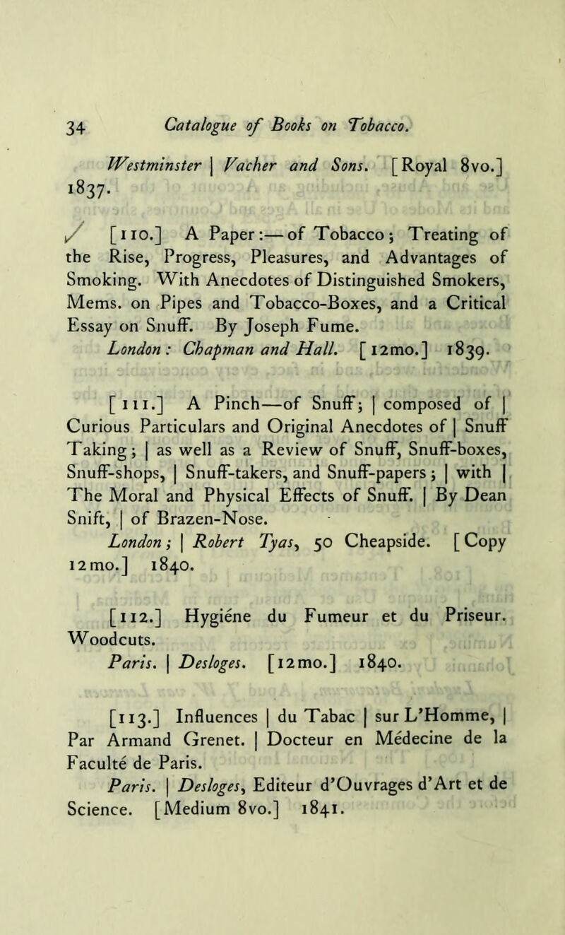 Westminster j Vacher and Sons. [Royal 8vo.] i837- i, [no.] A Paper:—of Tobacco; Treating of the Rise, Progress, Pleasures, and Advantages of Smoking. With Anecdotes of Distinguished Smokers, Mems. on Pipes and Tobacco-Boxes, and a Critical Essay on Snuff. By Joseph Fume. London: Chapman and Hall. [l2mo.] 1839. [ill.] A Pinch—of Snuff; | composed of | Curious Particulars and Original Anecdotes of | Snuff Taking; | as well as a Review of Snuff, Snuff-boxes, Snuff-shops, | Snuff-takers, and Snuff-papers; | with | The Moral and Physical Effects of Snuff. | By Dean Sniff, | of Brazen-Nose. London; \ Robert Tyas, 50 Cheapside. [ Copy 12 mo.] 1840. [112.] Hygiene du Fumeur et du Priseur. Woodcuts. Paris. | Desloges. [i2mo.] 1840. [113.] Influences | du Tabac | sur L’Homme, | Par Armand Grenet. | Docteur en Medecine de la Faculte de Paris. Paris. | Desloges, Editeur d’Ouvrages d’Art et de Science. [Medium 8vo.] 1841.
