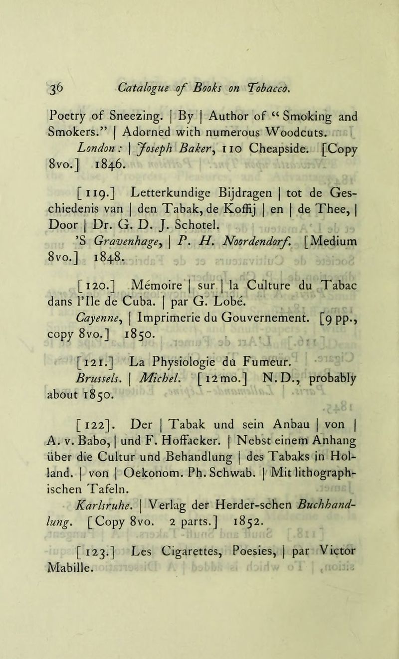 Poetry of Sneezing. | By | Author of “ Smoking and Smokers.” | Adorned with numerous Woodcuts. London: | Joseph Baker, iio Cheapside. [Copy 8vo.] 1846. [119.] Letterkundige Bijdragen | tot de Ges- chiedenis van | den Tabak, de Koffij | en | de Thee, | Door | Dr. G. D. J. Schotel. ’S Gravenhage, | P. H. Noordendorf [Medium 8vo.] 1848. [120.] Memoire | sur | la Culture du Tabac dans Pile de Cuba. | par G. Lobe. Cayenne, | Imprimerie du Gouvernement. [9 pp., copy 8vo.] 1850. [12r.] La Physiologie da Fumeur. Brussels. | Michel. [12 mo.] N.D., probably about 1850. [122]. Der | Tabak und sein Anbau | von | A. v. Babo, | und F. Hoffacker. | Nebst einem Anhang iiber die Cultur und Behandlung | des Tabaks in Hol- land. | von | Oekonom. Ph. Schwab. | Mit lithograph- ischen Tafeln. Karlsruhe. | Verlag der Herder-schen Buchhand- lung. [Copy8vo. 2 parts.] 1852. [ 123.] Les Cigarettes, Poesies, j par Victor Mabille.