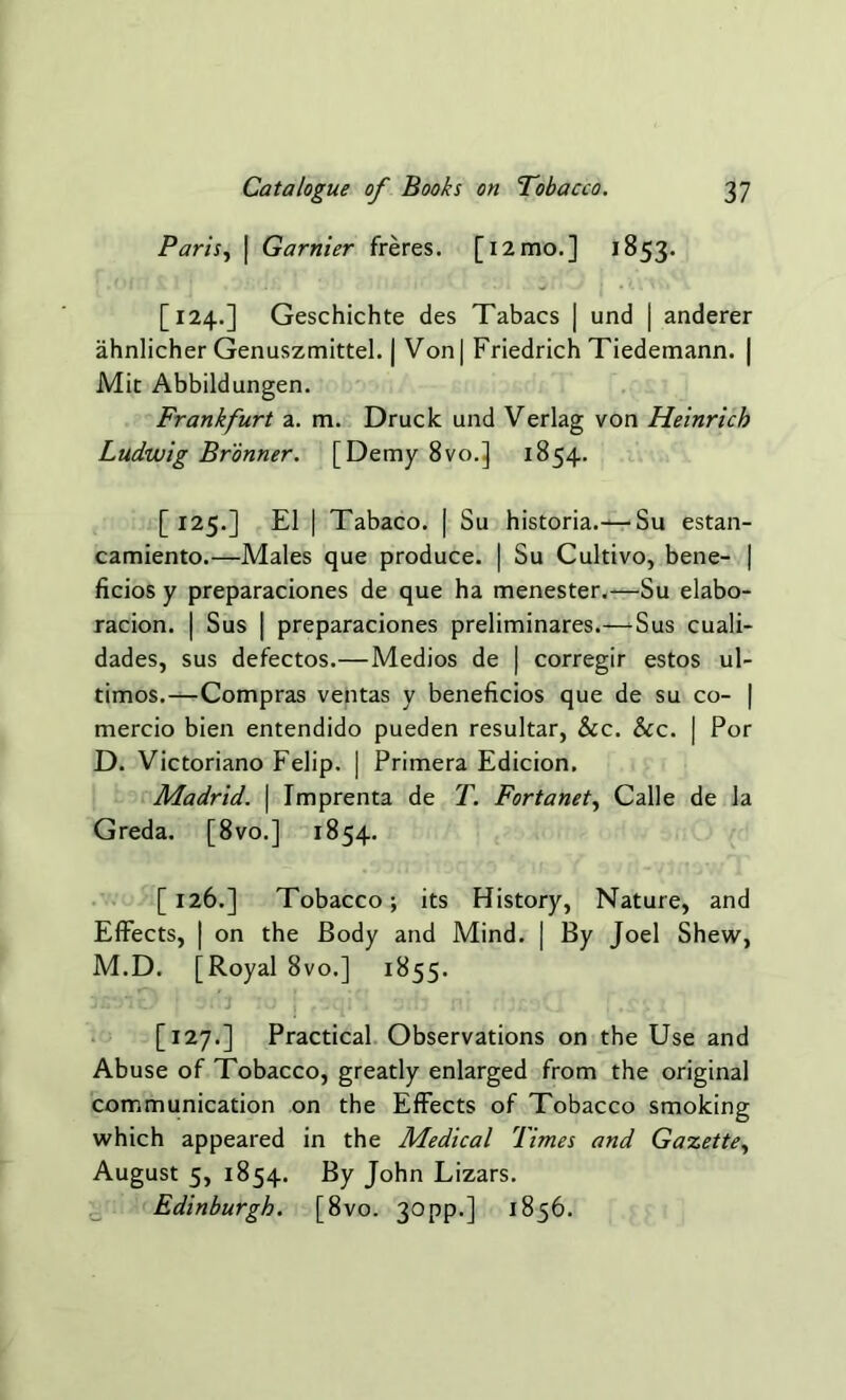 Paris, | Gamier freres. [i2mo.] 1853. [124.] Geschichte des Tabacs J und | anderer ahnlicher Genuszmittel. | Von| Friedrich Tiedemann. | Mit Abbildungen. Frankfurt a. m. Druck und Verlag von Heinrich Ludwig Bronner. [Demy 8vo.] 1854. [125.] El | Tabaco. | Su historia.— Su estan- camiento.—Males que produce. | Su Cultivo, bene- | ficios y preparaciones de que ha menester.—Su elabo- racion. | Sus j preparaciones preliminares.—Sus cuali- dades, sus defectos.—Medios de | corregir estos ul- timos.—Compras ventas y beneficios que de su co- | mercio bien entendido pueden resultar, &c. See. | Por D. Victoriano Felip. | Primera Edicion. Madrid. | Imprenta de T. Fortanet, Calle de la Greda. [8vo.] 1854. [126.] Tobacco; its History, Nature, and Effects, | on the Body and Mind. | By Joel Shew, M.D. [Royal 8vo.] 1855. [127.] Practical Observations on the Use and Abuse of Tobacco, greatly enlarged from the original communication on the Effects of Tobacco smoking which appeared in the Medical Times and Gazette, August 5, 1854. By John Lizars. Edinburgh. [8vo. 30pp.] 1856.