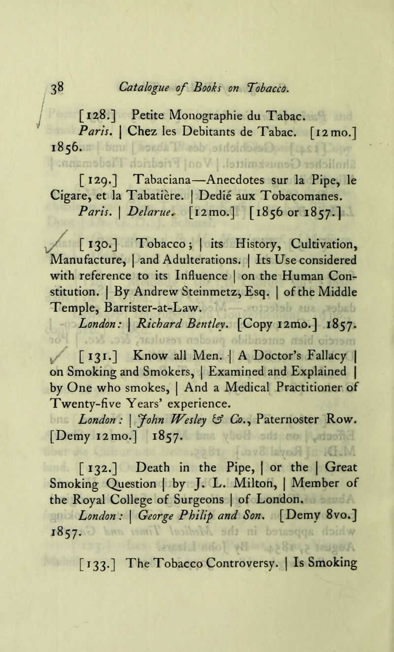 I [128.] Petite Monographic du Tabac. Paris. | Chez les Debitants de Tabac. [12 mo.] [ 129.] Tabaciana—Anecdotes sur la Pipe, le Cigare, et la Tabatiere. | Dedie aux Tobacomanes. Paris. | Delarue. [i2mo.] [1856 or 1857.] [130.] Tobacco; | its History, Cultivation, Manufacture, | and Adulterations. | Its Use considered with reference to its Influence | on the Human Con- stitution. | By Andrew Steinmetz, Esq. | of the Middle Temple, Barrister-at-Law. London: \ Richard Bentley. [Copy i2mo.] 1857. [ 131.] Know all Men. | A Doctor’s Fallacy | on Smoking and Smokers, | Examined and Explained | by One who smokes, | And a Medical Practitioner of Twenty-five Years’ experience. London: | John Wesley iff Co., Paternoster Row. [Demy i2mo.] 1857. [ 132.] Death in the Pipe, | or the | Great Smoking Question | by J. L. Milton, | Member of the Royal College of Surgeons | of London. London: | George Philip and Son. [Demy 8vo.] 1856. 1857. [133.] The Tobacco Controversy. | Is Smoking