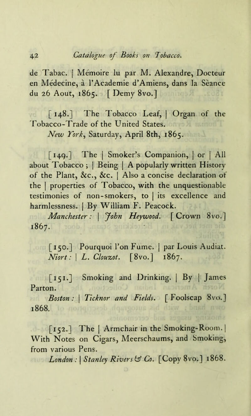 de Tabac. [ Memoire lu par M. Alexandre, Docteur en Medecine, a l’Academie d’Amiens, dans la Seance du 26 Aout, 1865. [ Demy 8vo.] [ 148.] The Tobacco Leaf, | Organ of the Tobacco-Trade of the United States. New York, Saturday, April 8th, 1865. [149.] The | Smoker’s Companion, | or | All about Tobacco; | Being | A popularly written History of the Plant, &c., &c. | Also a concise declaration of the | properties of Tobacco, with the unquestionable testimonies of non-smokers, to | its excellence and harmlessness. | By William F. Peacock. Manchester: | John Heywood. [Crown 8vo.] 1867. [150.] Pourquoi 1’on Fume. | par Louis Audiat. Niort: | L. Clouzot. [8vo.] 1867. [151.] Smoking and Drinking. | By | James Parton. Boston: | Ticknor and Fields. [Foolscap 8vo.] 1868. [152.] The | Armchair in the Smoking-Room. | With Notes on Cigars, Meerschaums, and Smoking, from various Pens. London : | Stanley Rivers iff Co. [Copy 8vo.] 1868.