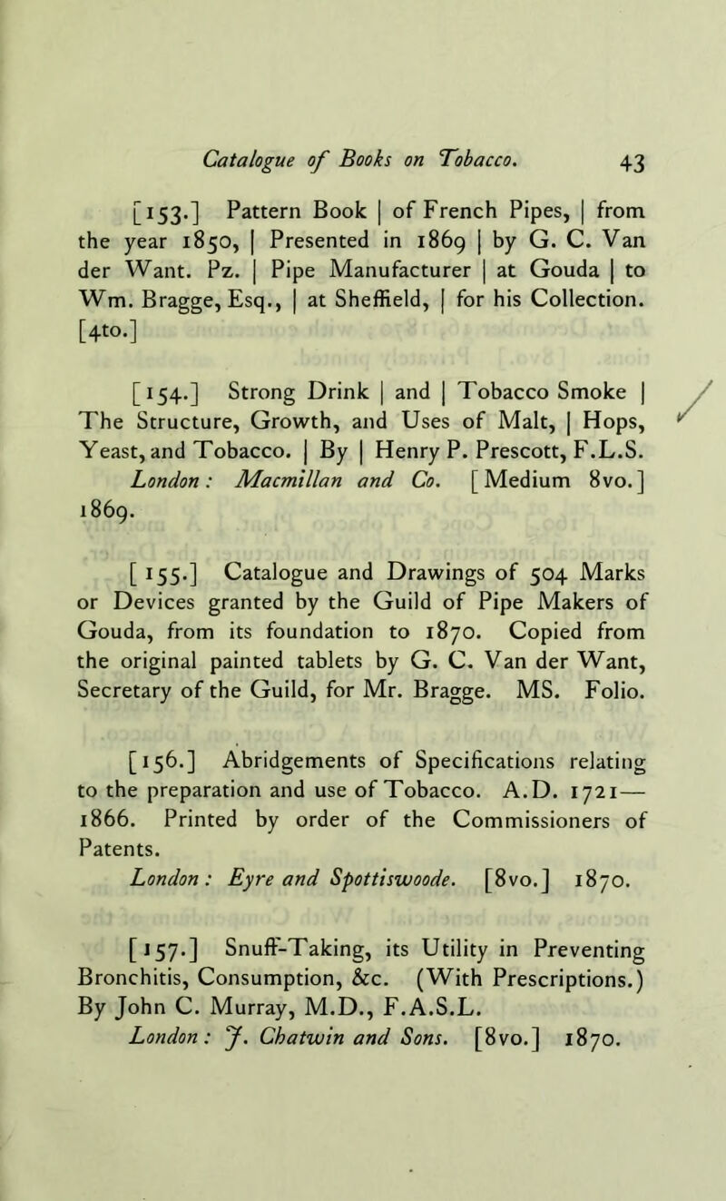 [153.] Pattern Book | of French Pipes, | from the year 1850, | Presented in 1869 | by G. C. Van der Want. Pz. | Pipe Manufacturer | at Gouda | to Wm. Bragge, Esq., | at Sheffield, [ for his Collection. [4to.] [154.] Strong Drink | and | Tobacco Smoke | The Structure, Growth, and Uses of Malt, | Hops, Yeast, and Tobacco, j By | Henry P. Prescott, F.L.S. London: Macmillan and Co. [Medium 8vo.] 1869. [ 155.] Catalogue and Drawings of 504 Marks or Devices granted by the Guild of Pipe Makers of Gouda, from its foundation to 1870. Copied from the original painted tablets by G. C. Van der Want, Secretary of the Guild, for Mr. Bragge. MS. Folio. [156.] Abridgements of Specifications relating to the preparation and use of Tobacco. A.D. 1721— 1866. Printed by order of the Commissioners of Patents. London: Eyre and Spottiswoode. [8vo.] 1870. [157.] Snuff-Taking, its Utility in Preventing Bronchitis, Consumption, &c. (With Prescriptions.) By John C. Murray, M.D., F.A.S.L. London: J. Chatwin and Sons. [8vo.] 1870.