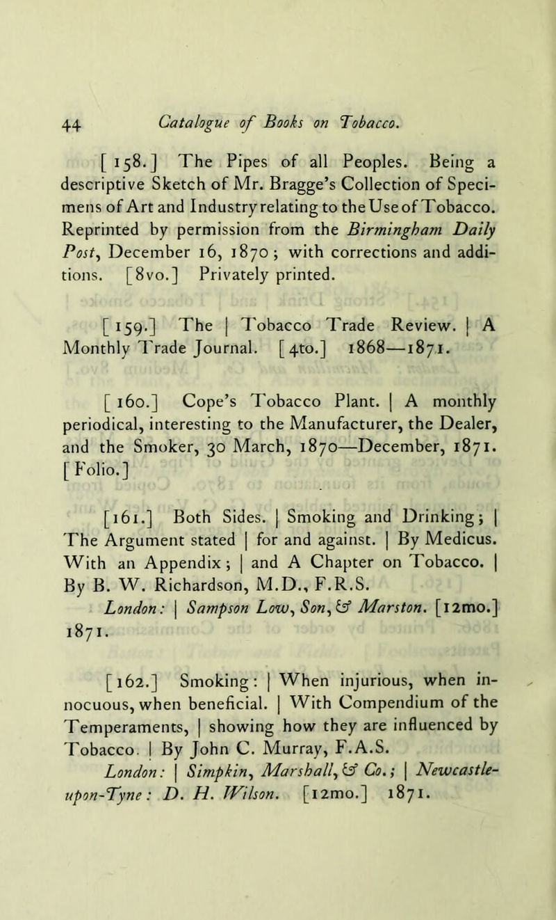 [158.] The Pipes of all Peoples. Being a descriptive Sketch of Mr. Bragge’s Collection of Speci- mens of Art and Industry relating to theUseof Tobacco. Reprinted by permission from the Birmingham Daily Post, December 16, 1870; with corrections and addi- tions. [8vo.] Privately printed. [ 159.] The | Tobacco Trade Review, j A Monthly Trade Journal. [4to.] 1868—1871. [ 160.] Cope’s Tobacco Plant. | A monthly periodical, interesting to the Manufacturer, the Dealer, and the Smoker, 30 March, 1870—December, 1871. [ Folio.] [161.] Both Sides. | Smoking and Drinking; | The Argument stated [ for and against. | By Medicus. With an Appendix ; | and A Chapter on Tobacco. | By B. W. Richardson, M.D., F.R.S. London: \ Sampson Low, Son, & Marston. [l2mo.] 1871. [162.] Smoking: | When injurious, when in- nocuous, when beneficial. | With Compendium of the Temperaments, | showing how they are influenced by Tobacco. I By John C. Murray, F.A.S. London: | Simp kin, Marshall, Co.; | Newcastle- upon-Tyne : D. H. Wilson. [i2mo.] 1871.