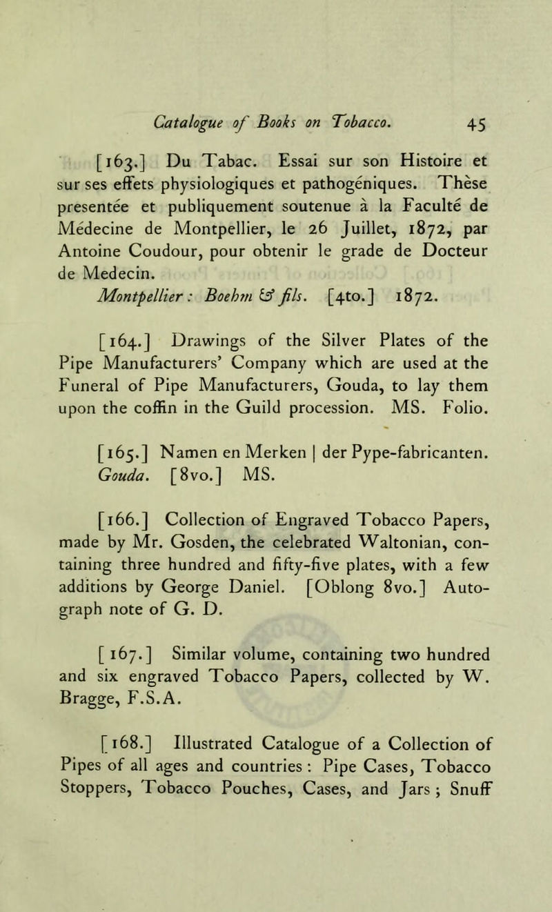 [163.] Du Tabac. Essai sur son Histoire et sur ses effets physiologiques et pathogeniques. These presentee et publiquement soutenue a la Faculte de Medecine de Montpellier, le 26 Juillet, 1872, par Antoine Coudour, pour obtenir le grade de Docteur de Medecin. Montpellier: Boehm & fils. [4to.] 1872. [164.] Drawings of the Silver Plates of the Pipe Manufacturers’ Company which are used at the Funeral of Pipe Manufacturers, Gouda, to lay them upon the coffin in the Guild procession. MS. Folio. [165.] Namen en Merken | der Pype-fabricanten. Gouda. [8vo.] MS. [166.] Collection of Engraved Tobacco Papers, made by Mr. Gosden, the celebrated Waltonian, con- taining three hundred and fifty-five plates, with a few additions by George Daniel. [Oblong 8vo.] Auto- graph note of G. D. [ 167.] Similar volume, containing two hundred and six engraved Tobacco Papers, collected by W. Bragge, F.S.A. [168.] Illustrated Catalogue of a Collection of Pipes of all ages and countries : Pipe Cases, Tobacco Stoppers, Tobacco Pouches, Cases, and Jars ; Snuff