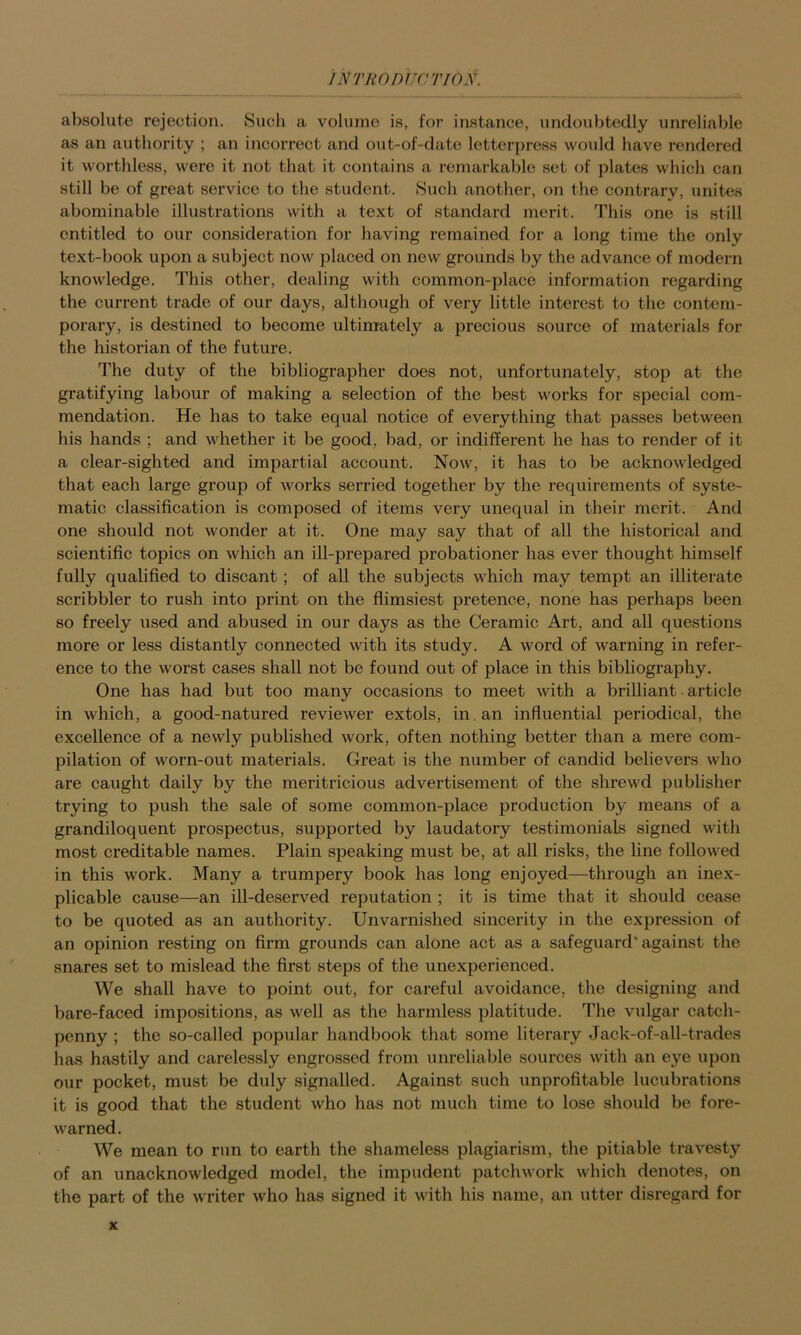 absolute rejection. Such a volume is, for instance, undoubtedly unreliable as an authority ; an incorrect and out-of-date letterpress would have rendered it worthless, were it not that it contains a remarkable sot of plates which can still be of great service to the student. Such another, on the contrary, unites abominable illustrations with a text of standard merit. This one is still entitled to our consideration for having remained for a long time the only text-book upon a subject now placed on new grounds by the advance of modern knowledge. This other, dealing with common-place information regarding the current trade of our days, although of very little interest to the contem- porary, is destined to become ultimately a precious source of materials for the historian of the future. The duty of the bibliographer does not, unfortunately, stop at the gratifying labour of making a selection of the best works for special com- mendation. He has to take equal notice of everything that passes between his hands ; and whether it be good, bad, or indifferent he has to render of it a clear-sighted and impartial account. Now, it has to be acknowledged that each large group of works serried together by the requirements of syste- matic classification is composed of items very unequal in their merit. And one should not wonder at it. One may say that of all the historical and scientific topics on which an ill-prepared probationer has ever thought himself fully qualified to discant; of all the subjects which may tempt an illiterate scribbler to rush into print on the flimsiest pretence, none has perhaps been so freely used and abused in our days as the Ceramic Art, and all questions more or less distantly connected Avith its study. A word of warning in refer- ence to the worst cases shall not be found out of place in this bibliography. One has had but too many occasions to meet with a brilliant article in which, a good-natured reviewer extols, in. an influential periodical, the excellence of a newly published work, often nothing better than a mere com- pilation of worn-out materials. Great is the number of candid believers who are caught daily by the meritricious advertisement of the shrewd publisher trying to push the sale of some common-place production by means of a grandiloquent prospectus, supported by laudatory testimonials signed with most creditable names. Plain speaking must be, at all risks, the line followed in this work. Many a trumpery book has long enjoyed—through an inex- plicable cause—an ill-deserved reputation ; it is time that it should cease to be quoted as an authority. Unvarnished sincerity in the expression of an opinion resting on firm grounds can alone act as a safeguard* against the snares set to mislead the first steps of the unexperienced. We shall have to point out, for careful avoidance, the designing and bare-faced impositions, as well as the harmless platitude. The vulgar catch- penny ; the so-called popular handbook that some literary Jack-of-all-trades lias hastily and carelessly engrossed from unreliable sources with an eye upon our pocket, must be duly signalled. Against such unprofitable lucubrations it is good that the student who has not much time to lose should be fore- warned. We mean to run to earth the shameless plagiarism, the pitiable travesty of an unacknowledged model, the impudent patchwork which denotes, on the part of the writer who has signed it with his name, an utter disregard for