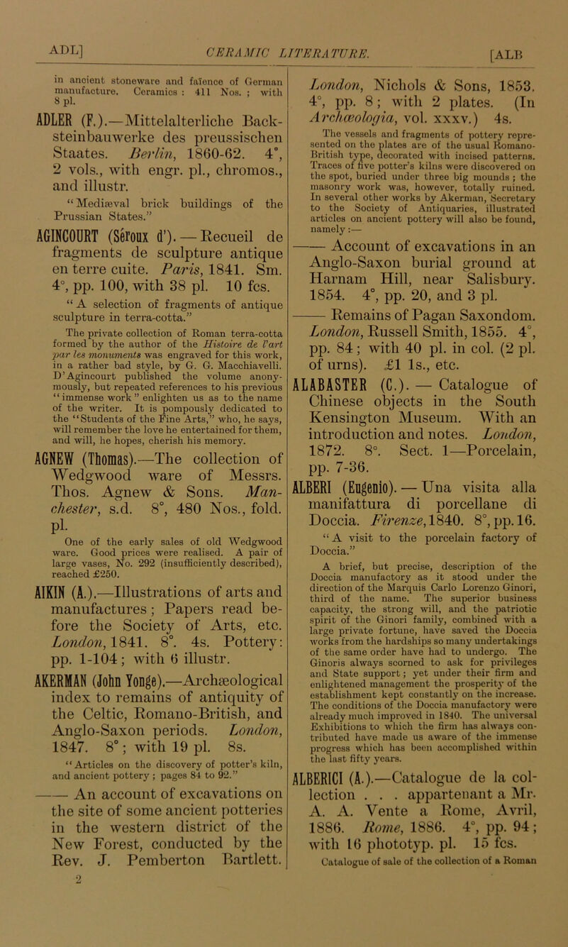 in ancient stoneware and faience of German manufacture. Ceramics : 411 Nos. ; with 8 pi. ADLER (F.).—Mittelalterliclie Back- steinbauwerke des preii.ssisclieii Staates. Berlin, 1860-62. 4°, 2 vols., with engr. pi., chromes., and illustr. “ Mediseval brick buildings of the Prussian States.” AGINCODRT (Seroux d’). —Eecueil de fragments de sculpture antique en terre cuite. Paris, 1841. Sm. 4°, pp. 100, with 38 pi. 10 fcs. “ A selection of fragments of antique sculpture in terra-cotta.” The private collection of Roman terra-cotta formed by the arxthor of the Histoire de Part par lea Tnonumerita was engraved for this work, in a rather bad style, by G. G. Macchiavelli. D’Agincourt published the volume anony- mously, but repeated references to his previous “ immense work ” enlighten us as to the name of the writer. It is pompously dedicated to the “Students of the Fine Arts,” who, he says, will remember the love he entertained for them, and will, he hopes, cherish his memory. AGNEW (Thomas).—The collection of Wedgwood ware of Messrs. Thos. Agnew & Sons. Man- chester, s.d. 8°, 480 Nos., fold, pi. One of the early sales of old Wedgwood ware. Good prices were realised. A pair of large vases. No. 292 (insufficiently described), reached £250. AIKIN (A.).—Illustrations of arts and manufactures; Papers read be- fore the Society of Arts, etc. London, 1S41. 8°. 4s. Pottery: pp. 1-104; with 6 illustr. AKERMAN (John Yonge).—Archoeological index to remains of antiquity of the Celtic, Romano-British, and Anglo-Saxon periods. London, 1847. 8°; with 19 pi. 8s. “Articles on the discovery of potter’s kiln, and ancient pottery ; pages 84 to 92.” An account of excavations on the site of some ancient potteries in the western district of the New Forest, conducted by the Rev. J. Pemberton Bartlett. I^ondon, Nichols & Sons, 1853. 4°, pp. 8; with 2 plates. (In AreJiwologia, vol. xxxv.) 4s. The vessels and fragments of pottery repre- sented on the plates are of the usual Romano- British type, decorated with incised patterns. Traces of five potter’s kilns were discovered on the spot, buried under three big mounds ; the masonry work was, however, totally ruined. In several other works by Akerman, Secretary to the Society of Antiquaries, illustrated articles on ancient pottery will also be found, namely:— Account of excavations in an Anglo-Saxon burial ground at Harnam Hill, near Salisbury. 1854. 4°, pp. 20, and 3 pi. Remains of Pagan Saxondom. London, Russell Smith, 1855. 4°, pp. 84; with 40 pi. in col. (2 pi. of urns). £1 Is., etc. ALABASTER (C.). — Catalogue of Chinese objects in the South Kensington Museum. With an introduction and notes. London, 1872. 8°. Sect. 1—Porcelain, pp. 7-36. ALBERI (Eugenio). — Una visita alia manifattura di porcellane di Doccia. Firenze,V^M). 8°, pp. 16. “A visit to the porcelain factoiy of Doccia.” A brief, but precise, description of the Doccia manufactory as it stood under the direction of the Marquis Carlo Lorenzo Ginori, third of the name. The superior business capacity, the strong will, and the patriotic spirit of the Ginori family, combined with a large private fortune, have saved the Doccia Avorks from the hardships so many undertakings of the same order have had to undergo. The Ginori s always scorned to ask for privileges and State support; yet under their firm and enlightened management the prosperit}’ of the establishment kept constantly on the increase. The conditions of the Doccia manufactory were already much improved in 1840. The universal Exhibitions to which the firm has always con- tributed have made us aware of the immense progress which has been accomplished within the last fifty years. ALBERICI (A.).—Catalogue de la col- lection . . . apparteiiant a Mr. A. A. Vente a Rome, Avril, 1886. Rome, 1886. 4°, pp. 94 ; with 16 phototyp. pi. 15 fcs. Catalogue of sale of the collection of a Roman