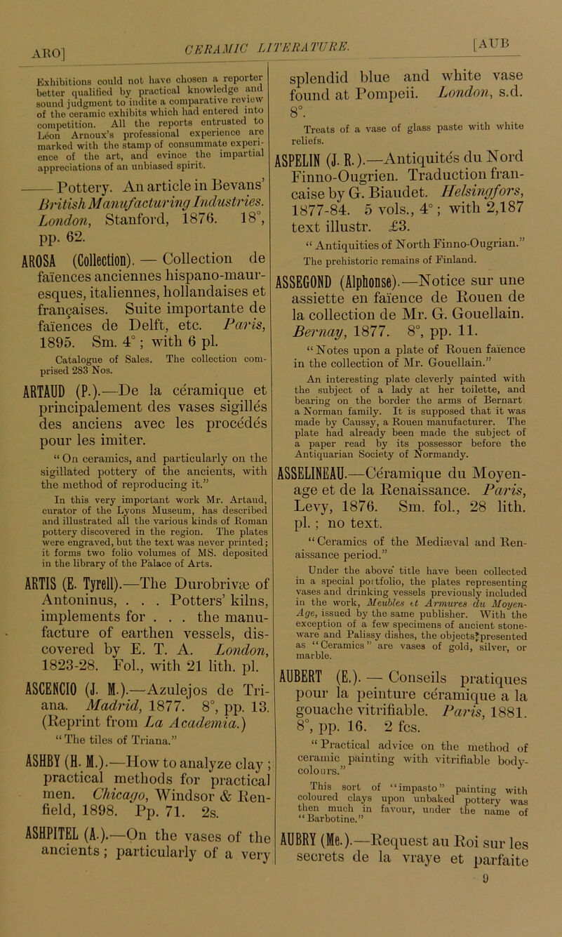 ABO] Exliibitions could nob have chosen a reporter better qualified by practical knowledge and sound judgment to indite a comparative i-eyiew of the ceramic exhibits which had entered into competition. All the reports enbpsted to Leon Arnoux’s professional experience are marked with the stamp of consummate experi- ence of the art, and evince the impartial appreciations of an unbiased spirit. Pottery. An article in Bevans’ British Manufacturing Industries. London, Stanford, 1876. 18°, pp. 62. AROSA (Collection). — Collection de faiences anciennes liispano-maur- esques, italiennes, liollandaises et frangaises. Suite importante de faiences de Delft, etc. Paris, 1895. Sm. 4°; with 6 pi. Catalogue of Sales. The collection com- prised 283 Nos. ARTAUD (P.).—De la ceramique et principalement des vases sigilles des anciens avec les precedes pour les imiter. “ On ceramics, and particularly on the sigillated pottery of the ancients, with the method of reproducing it.” In this very important work Mr. Artaud, curator of the Lyons Museum, has described and illustrated all the various kinds of Roman pottery discovered in the region. The plates were engraved, but the text was never printed; it forms two folio volumes of MS. deposited in the library of the Palace of Arts. ARTIS (E. Tyrell).—The Durobrivse of Antoninus, . . . Potters’ kilns, implements for . . . the manu- facture of earthen vessels, dis- covered by E, T. A. London, 1823-28. Fob, with 21 lith. pi. ASCENCIO (J. M.).—Azulejos de Tri- ana. Madrid, 1877. 8°, pp. 13. (Reprint from La Academia.) “ The tiles of Triana.” ASHBY (H. M.).—How to analyze clay ; practical methods for practieal men. Chicago, Windsor & lien- field, 1898. Pp. 71. 2s. ASHPITEL (A-).—On the vases of the ancients j j^articularly of a very splendid blue and white vase found at Pompeii. London, s.d. 8°. Treats of a vase of glass paste with white reliefs. ASPELIN (J. R.).—Antiquites du Nord Finno-Ougrien. Traduction fran- caise by G. Biaudet. Helsingfors, 1877-84. 5 vols., 4°; with 2,187 text illustr. £3. “ Antiquities of North Finno-Ougrian. The prehistoric remains of Finland. ASSEGORD (Alphonse).—Notice sur une assiette en faience de Rouen de la collection de Mr. G. Gouellain. Bernay, 1877. 8°, pp. 11. “Notes upon a plate of Rouen faience in the collection of Mr. Gouellain.” An interesting plate cleverly painted with the subject of a lady at her toilette, and bearing on the border the arms of Bernart, a Norman family. It is supposed that it was made by Caussy, a Rouen manufacturer. The plate had already been made the subject of a paper read by its possessor before the Antiquarian Society of Normandy. ASSELIREAU.—Ceramique du Moyen- age et de la Renaissance. Paris, Levy, 1876. Sm. fob, 28 lith. pb ; no text. “Ceramics of the Medheval and Ren- aissance period.” Under the above title have been collected in a special poitfolio, the plates representing vases and drinking vessels previously included in the work, Meuhles tt Armures du Moyen- Age, issued by the same publisher. With the exception of a few specimens of ancient stone- ware and Palissy dishes, the objectsjpresented as “Ceramics” are vases of gold, silver, or marble. AUBERT (E.). — Conseils pratiques pour la peinture ceramique a la gouache vitrifiable. Paris, 1881. 8°, pp. 16. 2 fcs. “ Practical advice on the method of ceramic painting with vitrifiable body- colours.” This sort of “impasto” painting with coloured clays upon unbaked pottery was then much in favour, under the name of “ Barbotine.” AUBRY (Me.).—Request an Roi sur les secrets de la vraye et parfaite y