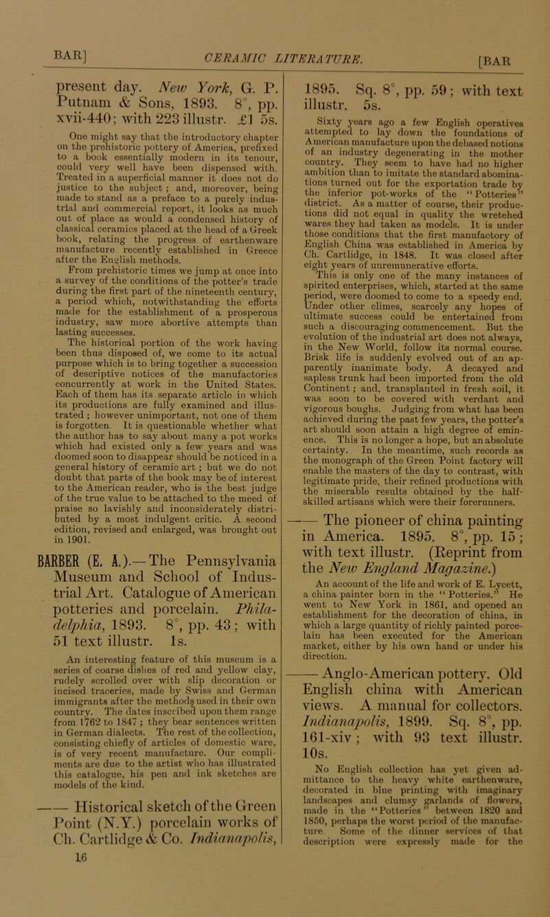 present day. New York, G. P. Putnam & Sons, 1893. 8°, pp. xvii-440; with 223 illustr. £1 ;5s. One might say that the introductory chapter on the prehistoi'ic pottery of America, prefixed to a book essentially modern in its tenour, could very well have been dispensed with. Treated in a superficial manner it does not do justice to the subject; and, moreover, being made to stand as a preface to a purely indus- trial and commercial report, it looks as much out of place as would a condensed history of classical ceramics placed at the head of a Greek book, relating the progress of earthenware manufacture recently established in Greece after the English methods. From prehistoric times we jump at once into a survey of the conditions of the potter’s trade during the first part of the nineteenth century, a period which, notwithstanding the efforts made for the establishment of a prosperous industry, saw more abortive attempts than lasting successes. The historical portion of the work having been thus disposed of, we come to its actual purpose which is to bring together a succession of descriptive notices of the manufactories concurrently at work in the United States. Each of them has its separate article in which its productions are fully examined and illus- trated : however unimportant, not one of them is forgotten. It is questionable whether what the author has to say about many a pot works which had existed only a few years and was doomed soon to disappear should be noticed in a general history of ceramic art; but we do not doubt that parts of the book may be of interest to the American reader, who is the best judge of the true value to be attached to the meed of praise so lavishly and inconsiderately distri- buted by a most indulgent critic. A second edition, revised and enlarged, was brought out in 1901. BARBER (E. A.).— The Pennsylvania Museum and School of Indus- trial Art, Catalogue of American potteries and porcelain. Phila- delphia, 1893. 8°, pp. 43 ; with 51 text illustr. Is. An interesting feature of this museum is a series of coarse dishes of red and yellow clay, rudely scrolled over with slip decoration or incised traceries, made by Swiss and German immigrants after the methods used in their own country. The dates inscribed upon them range from 1762 to 1847 ; they bear sentences written in German dialects. The rest of the collection, consisting chiefly of articles of domestic ware, is of very recent manufacture. Our compli- ments are duo to the artist who has illustrated this catalogue, his pen and ink sketches are models of the kind. Historical sketch of the Green Point (N.Y.) porcelain works of Ch. Cartlidge & Co. Tndianapolh, 16 1895. Sq. 8°, pp, 59 ; with text illustr. 5s. Sixty j'ears ago a few English operatives attempted to lay down the foundations of American manufacture upon the debased notions of an industry degenerating in the mother country. They seem to have ha<l no higher ambition than to imitate the standard abomina- tions turned out for the exportation trade by the inferior pot-works of the “Potteries” district. As a matter of course, their produc- tions did not equal in quality the wretehed wares they had taken as models. It is under those conditions that the first manufactory of English China was established in America by Ch. Cartlidge, in 1848. It was closed after eight years of unremunerative efforts. This is only one of the many instances of spirited enterprises, which, started at the same period, were doomed to come to a speedy end. Under other climes, scarcely any hopes of ultimate success could be entertained from such a discouraging commencement. But the evolution of the industrial art does not always, in the New World, follow its normal course. Brisk life is suddenly evolved out of an ap- parently inanimate body. A decayed and sapless trunk had been imported from the old Continent; and, transplanted in fresh soil, it was soon to be covered with verdant and vigorous boughs. Judging from what has been achieved during the past few years, the potter’s art should soon attain a high degree of emin- ence. This is no longer a hope, but an absolute certainty. In the meantime, such records as the monograph of the Green Point factory will enable the masters of the day to contrast, with legitimate pride, their refined productions with the miserable results obtained by the half- skilled artisans which were their forerunners. —— The pioneer of china painting in America. 1895, 8°, pp. 15 ; with text illustr. (Keprint from the New England Magazine^) An account of the life and work of E. Lycett, a china painter born in the “ Potteries.” He went to New York in 1861, and opened an establishment for the decoration of china, in which a large quantity of richly painted porce- lain has been executed for the American market, either by his own hand or under his direction. Anglo-American pottery. Old English china with American views. A manual for collectors. Indianapolis, 1899. Sq. 8°, pp, 161-xiv; with 93 text illustr. 10s. No English collection has yet given ad- mittance to the heavy white earthenware, decorated in blue printing with imaginary landscapes and clumsy garlands of flowers, made in the “Potteries’’ between 1820 and 1850, perhaps the worst period of the manufac- ture. Some of the dinner services of that description were expressly made for the