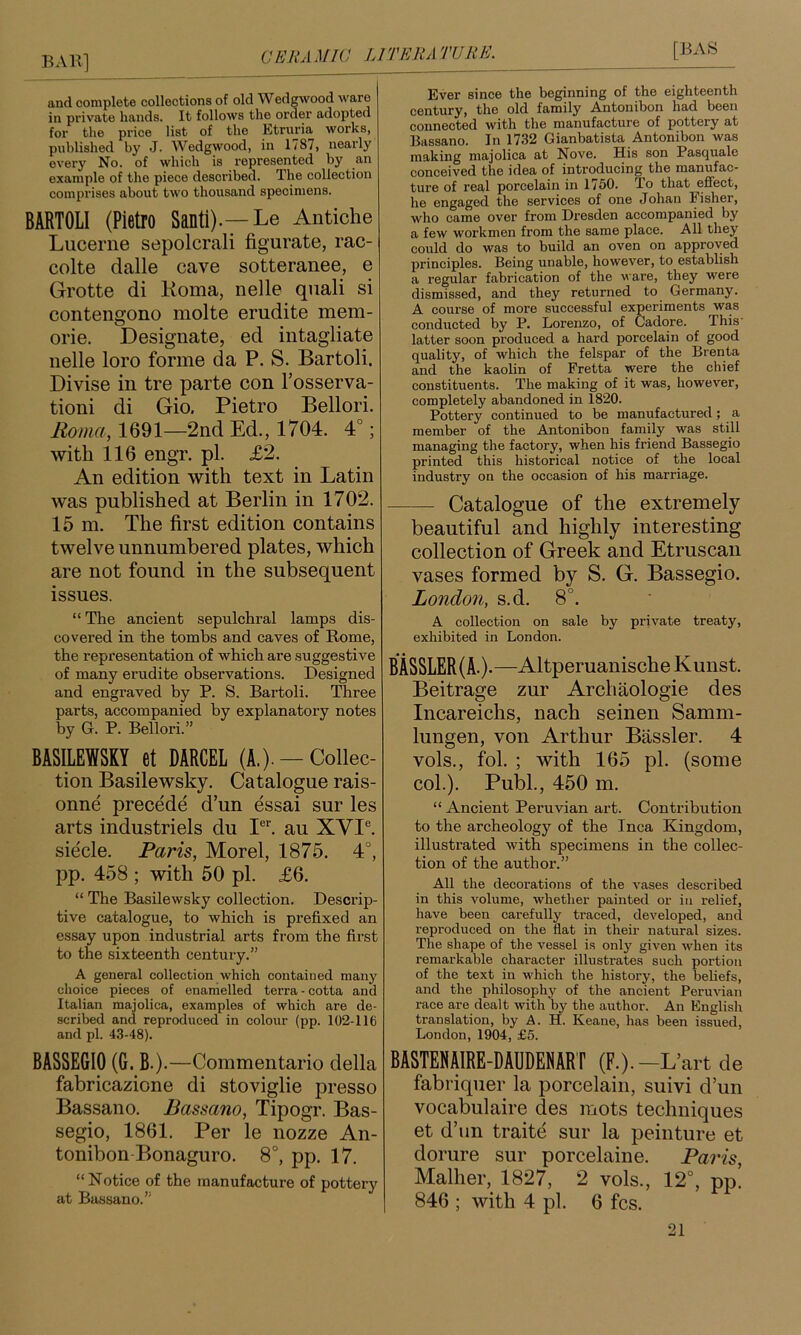 and complete collections of old Wedgwood ware in private hands. It follows the order adopted for the price list of the Ittruria works, published by J. Wedgwood, in 1/87, nearly every No. of which is represented by an example of the piece described. The collection comprises about two thousand specimens. BARTOLI (Pietro Santi).—Le Antiche Lucerne sepolcrali figurate, rac- colte dalle cave sotteranee, e Grotte di Roma, nelle quali si contengono molte erudite mem- orie. Designate, ed intagliate nelle loro forme da P. S. Bartoli. Divise in tre parte con Fosserva- tioni di Gio. Pietro Bellori. Roma, 1691—2nd Ed., 1704. 4°; with 116 engr. pi. £2. An edition with text in Latin was published at Berlin in 1702. 15 m. The first edition contains twelve unnumbered plates, which are not found in the subsequent issues. “ The ancient sepulchral lamps dis- covered in the tombs and caves of Rome, the representation of which are suggestive of many erudite observations. Designed and engraved by P. S. Bartoli. Three parts, accompanied by explanatory notes by G. P. Bellori.” BASILEWSKY et DARCEL (A.). — Collec- tion Basilewsky. Catalogue rais- onne precede d’un essai sur les arts industriels du P*'. au XVI®. siecle. Paris, Morel, 1875. 4°, pp. 458 ; with 50 pi. £6. “ The Basilewsky collection. Descrip- tive catalogue, to which is prefixed an essay upon industrial arts from the first to the sixteenth century.” A general collection which contained many choice pieces of enamelled terra - cotta and Italian majolica, examples of which are de- scribed and reproduced in colour (pp. 102-116 and pi. 43-48). BASSE610 (G. B.).—Commentario della fabricazione di stoviglie presso Bassano. Bassano, Tipogr. Bas- segio, 1861. Per le nozze An- tonibon Bonaguro. 8°, pp. 17. “Notice of the manufacture of pottery at Bassano.” Ever since the beginning of the eighteenth century, the old family Antonibon had been connected with the manufacture of pottery at Bassano. In 1732 Gianbatista Antonibon was making majolica at Nove. His son Pasqualc conceived the idea of introducing the manufac- ture of real porcelain in 1750. To that effect, he engaged the services of one Johan Fisher, who came over from Dresden accompanied by a few workmen from the same place. All they could do was to build an oven on approved prineiples. Being unable, however, to establish a regular fabrication of the ware, they were dismissed, and they returned to Germany. A course of more successful experiments was conducted by P. Lorenzo, of Cadore. This' latter soon produced a hard porcelain of good quality, of which the felspar of the Brenta and the kaolin of Fretta were the chief constituents. The making of it was, however, completely abandoned in 1820. Pottery continued to be manufactured; a member of the Antonibon family was still managing the factory, when his friend Bassegio printed this historical notice of the local industry on the occasion of his marriage. Catalogue of the extremely beautiful and highly interesting collection of Greek and Etruscan vases formed by S. G. Bassegio. London, s.d. 8°. A collection on sale by private treaty, exhibited in London. BASSLER(A.).—AltperuanischeKunst. Beitrage zur Archaologie des Incareichs, nach seinen Samm- lungen, von Arthur Bassler. 4 vols., fol. ; with 165 pi. (some col.). Publ., 450 m. “ Ancient Peruvian art. Contribution to the archeology of the Inca Kingdom, illustrated with specimens in the collec- tion of the author.” All the decorations of the vases described in this volume, whether painted or in relief, have been carefully traced, developed, and reproduced on the flat in their natural sizes. The shape of the vessel is only given when its remarkable character illustrates such portion of the text in which the history, the beliefs, and the philosophy of the ancient Peruvian race are dealt with by the author. An English translation, by A. H. Keane, has been issued, London, 1904, £5. BASTENAIRE-DAUDENART (F.).-L’art de fabriqiier la porcelain, suivi d’un vocabulaire des mots techniques et d’lin traite sur la peinture et dorure sur porcelaine. Paris, Malher, 1827, 2 vols., 12°, pp. 846 ; with 4 pi. 6 fcs.