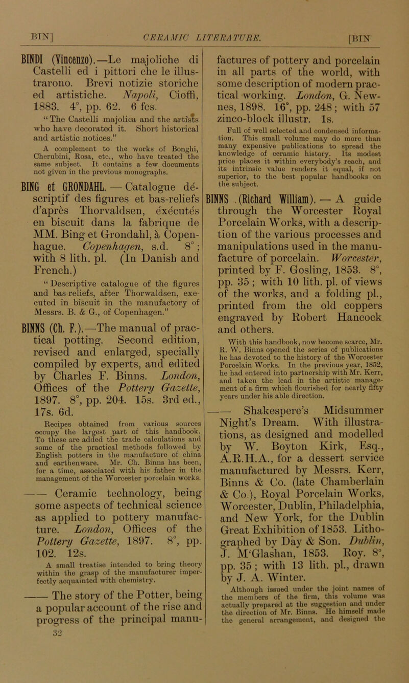 BINDI (Vincenzo).—Le majoliche di Castelli ed i pittori che le illus- travono. Brevi notizie storiche ed artistiche, Napoli, Cioffi, 1883. 4°, pp. 62. 6 fcs. “ The Castelli majolicji and the artists who have decorated it. Short historical and artistic notices.” A complement to the works of Bonghi, Clierubini, Rosa, etc., who have treated the same subject. It contains a few documents not given in the previous monographs. BING et GRONDAHL. — Catalogue de- scriptif des figures et bas-reliefs d’apr^s Thorvaldsen, executes en biscuit dans la fabrique de MM. Bing et Grondahl, a Copen- hague. Copenhagen, s.d. 8°; with 8 lith. pi. (In Danish and French.) “ Desci’iptive catalogue of the figures and bas-reliefs, after Thorwaldsen, exe- cuted in biscuit in the manufactory of Messrs. B. & G., of Copenhagen.” BINNS (Ch. F.).—The manual of prac- tical potting. Second edition, revised and enlarged, specially compiled by experts, and edited by Charles F. Binns. London, Offices of the Pottery Gazette, 1897. 8°, pp. 204. 15s. 3rd ed., 17s. 6d. Recipes obtained from various sources occupy the largest part of this handbook. To these are added the trade calculations and some of the practical methods followed by English potters in the manufacture of china and earthenware. Mr. Ch. Binns has been, for a time, associated with his father in the management of the Worcester porcelain works. Ceramic technology, being some aspects of technical science as applied to pottery manufac- ture. London, Offices of the Pottery Gazette, 1897. 8°, pp. 102. 12s. A small treatise intended to bring theory within the grasp of the manufacturer imper- fectly acquainted with chemistry. The Story of the Potter, being a popular account of the rise and progress of the principal manu- factures of pottery and porcelain in all parts of the world, with some description of modern prac- tical working. Ijondon, G. New- nes, 1898. 16°, pp. 248; with 57 zinco-block illustr. Is. Full of well selected and condensed informa- tion. This small volume may do more than many expensive publications to spread the knowledge of ceramic history. Its modest price places it within everybody’s reach, and its intrinsic value renders it equal, if not superior, to the best popular handbooks on the subject. BINNS . (Richard William). — A guide through the Worcester lioyal Porcelain Works, with a descrip- tion of the various processes and manipulations used in the manu- facture of porcelain. Worcester, printed by F. Gosling, 1853. 8°, pp. 35 ; with 10 lith. pi. of views of the works, and a folding pL, printed from the old coppers engraved by Robert Hancock and others. With this handbook, now become scarce, Mr. R. W. Binns opened the series of publications he has devoted to the history of the Worcester Porcelain Works. In the previous year, 1852, he had entered into partnership with Mr. Kerr, and taken the lead in the artistic manage- ment of a firm which flourished for nearly fifty years under his able direction. Shakespere’s Midsummer Night’s Dream. With illustra- tions, as designed and modelled by W. Boyton Kirk, Esq., A.R.H.A., for a dessert service manufactured by Messrs. Kerr, Binns & Co. (late Chamberlain & Co ), Royal Porcelain Works, Worcester, Dublin, Philadelphia, and New York, for the Dublin Great Exhibition of 1853. Litho- graphed by Day & Son. Dublin, J. M‘Glashan, 1853. Roy. 8^ pp. 35; with 13 lith. pi., drawn by J. A. Winter. Although issued under the joint names of the members of the firm, this volume was actually prepared at the suggestion and under the direction of Mr. Binns. He himself made the general arrangement, and designed the