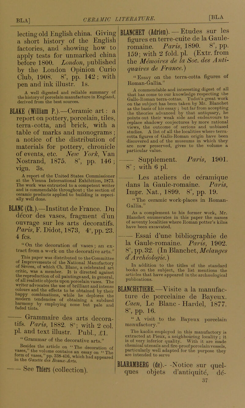 lecting' old English china. Giving a short history of the English factories, and showing how to apply tests for unmarked china before 1800. London, published by the London Opinion Curio Club, 1908. 8°, pp. 142; with pen and ink illustr. Is. A well digested and reliable summary of the historyof porcelain manufacture in England, derived from the best sources. BLAKE (William P.).—Ceramic art: a report on pottery, porcelain, tiles, terra-cotta, and brick, with a table of marks and monograms; a notice of the distribution of materials for pottery, chronicle of events, etc. New Yoi'k, Van Nostrand, 1875. 8°, pp. 146; vign. 3s. A report of the United States Commissioner at the Vienna International Exhibition, 1873. The work was entrusted to a competent writer and is commendable throughout; the section of ceramic products applied to building is especi- ally well done. BLANC (Ch.).—Institut de France. Du decor des vases, fragment d’un ouvrage sur les arts decoratifs. Paris, F. Didot, 1873, 4°, pp. 23. 4 fcs. “ On the decoration of vases; an ex- tract from a work on the decorative arts.” This paper was distributed to the Committee of Improvements of the National Manufactory of Sevres, of which Ch. Blanc, a celebrated art critic, was a member. It is directed against the reproduction of oil paintings and, in general, of all realistic objects upon porcelain vases. The writer advocates the use of brilliant and intense colours and the efi’ects to be obtained by their happy combinations, while he deplores the modem tendencies of obtaining a subdued harmony by employing none but pale and faded tints. y Grammaire des arts decora- tifs. Paris, 1882. 8°; with 2 col. pi. and text illustr. Publ., £1. “ Grammar of the decorative arts.” Besides the article on “The decoratioi vases, the volume contains an essay on “ form of vases, ” pp. .3.38-416, which had appes in the Gazette dee Beaux-Arte. See Thiers (collection). BLANCHET (Adrien). — Etudes sur les fio-ures en terre-cuite de la Gaule- romaine. Paris, 1890. 8°, pp. 159; with 2 fold. pi. (Extr. from the Memoires de la Soc. des Anti- quaires de France.^ “Essay on the terra-cotta figures of Roman- Gallia. ” A commendable and interesting digest of all that has come to our knowledge respecting the Gallo-Koman terra-cottas. Tudot’s great work on the subject has been taken by Mr. Blanchet as the basis of his essay ; but far from accepting the theories advanced by that antiquary, he points out their weak side and endeavours to replace shadowy conjectures bj”^ more rational views, the outcome of serious and unbiased studies. A list of all the localities where terra- cotta figures of Gallo-Roman origin have been discovered and of the museums in which they are now preserved, gives to the volume a particular value. Supplement. Paris, 1901. 8°; with 6 pi. Les ateliers de ceramique dans la Gaule-romaine. Paris, Impr. Nat., 1899. 8°, pp. 19. “The ceramic work-places in Roman- Gallia.” As a complement to his former work, Mr. Blanchet enumerates in this paper the names of seventy localities where Roman potter’s kilns have been excavated. Essai d’une bibliographie de la Gaule-romaine. Paris, 1902. 8°, pp. 32. (In Blanchet, Melanges d! Archeologie.) In addition to the titles of the standard books on the subject, the list mentions the articles that have appeared in the archteological publications. BLANCHETIERE.—Visite a la manufac- ture de porcelaine de Bayeux. Caen, Le Blanc - Hardel, 1877. 8°, pp. 16. “ A visit to the Bayeux porcelain manufactory.” The kaolin employed in this manufactory is extracted at Pieux, a neighbouring locality ; it is of very inferior quality. With it are made chemical utensils and fire-proof porcelain vessels, particularly well adapted for the purpose they are intended to serve BLARAMBERG (de).- -Notice sur quel- ques objets d’antiquite, de-