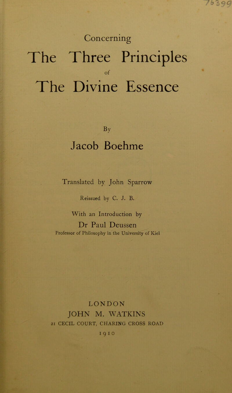 Concerning The Three Principles of The Divine Essence n By Jacob Boehme Translated by John Sparrow Reissued by C. J. B. With an Introduction by Dr Paul Deussen Professor of Philosophy in the University of Kiel LONDON JOHN M. WATKINS 21 CECIL COURT, CHARING CROSS ROAD 1910