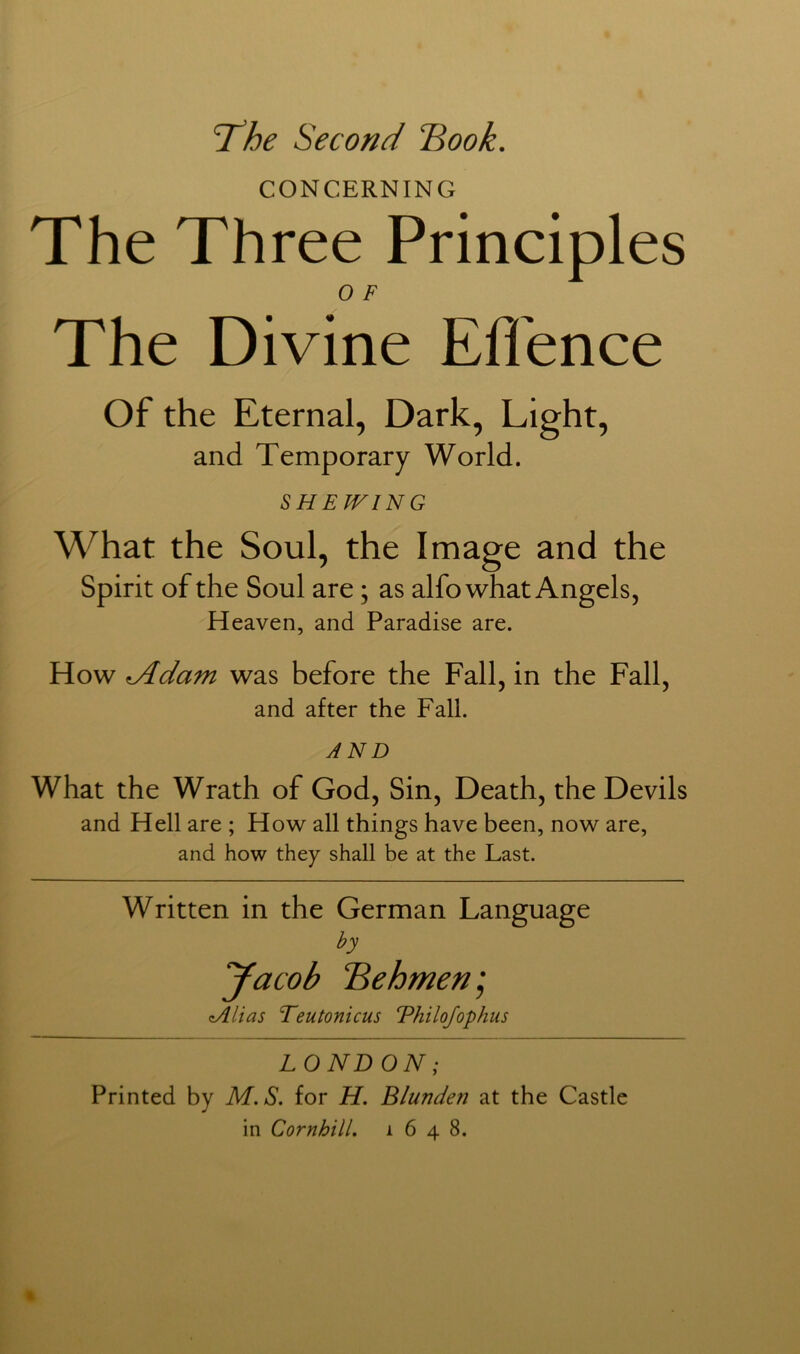 ‘The Second “Book. CONCERNING The Three Principles The Divine Ell'ence Of the Eternal, Dark, Light, and Temporary World. SHEWING What the Soul, the Image and the Spirit of the Soul are; as alfo what Angels, Heaven, and Paradise are. How ^dam was before the Fall, in the Fall, and after the Fall. AND What the Wrath of God, Sin, Death, the Devils and Hell are ; How all things have been, now are, and how they shall be at the Last. Written in the German Language by yacob Behmen', zAlias Teutonicus Thilojophus LONDON; Printed by M.S. for H. Blunden at the Castle in CornhilL 1648.