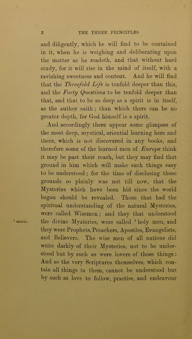 ^ saints. and diligently, which he will find to be contained in it, when he is weighing and deliberating upon the matter as he readeth, and that without hard study, for it will rise in the mind of itself, with a ravishing sweetness and content. And he will find that the Threefold Life is tenfold deeper than this, and the Forty Questions to be tenfold deeper than that, and that to be as deep as a spirit is in itself, as the author saith; than which there can be no greater depth, for God himself is a spirit. And accordingly there appear some glimpses of the most deep, mystical, oriential learning here and there, which is not discovered in any books, and therefore some of the learned men of Europe think it may be past their reach, but they may find that ground in him which will make such things easy to be understood; for the time of disclosing those grounds so plainly was not till now, that the Mysteries which have been hid since the world began should be revealed. Those that had the spiritual understanding of the natural Mysteries, were called Wisemen; and they that understood the divine Mysteries, were called ^ holy men, and they were Prophets, Preachers, Apostles, Evangelists, and Believers. The wise men of all nations did write darkly of their Mysteries, not to be under- stood but by such as were lovers of those things: And so the very Scriptures themselves, which, con- tain all things in them, cannot be understood but by such as love to follow, practise, and endeavour