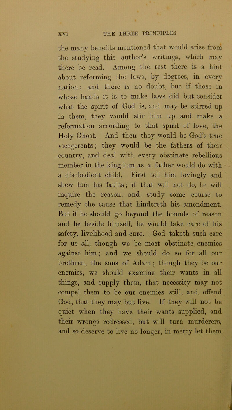 the many benefits mentioned that would arise from the studying this author’s writings, which may there be read. Among the rest there is a hint about reforming the laws, by degrees, in every nation; and there is no doubt, but if those in whose hands it is to make laws did but consider what the spirit of God is, and may be stirred up in them, they would stir him up and make a reformation according to that spirit of love, the Holy Ghost. And then they would be God’s true vicegerents; they would be the fathers of their country, and deal with every obstinate rebellious member in the kingdom as a father would do with a disobedient child. First tell him lovingly and shew him his faults; if that will not do, he will inquire the reason, and study some course to remedy the cause that hindereth his amendment. But if he should go beyond the bounds of reason and be beside himself, he would take care of his safety, livelihood and cure. God taketh such care for us all, though we be most obstinate enemies against him; and we should do so for all our brethren, the sons of Adam ; though they be our enemies, we should examine their wants in all things, and supply them, that necessity may not compel them to be our enemies still, and offend God, that they may but live. If they will not be quiet when they have their wants supplied, and their wrongs redressed, but will turn murderers, and so deserve to live no longer, in mercy let them