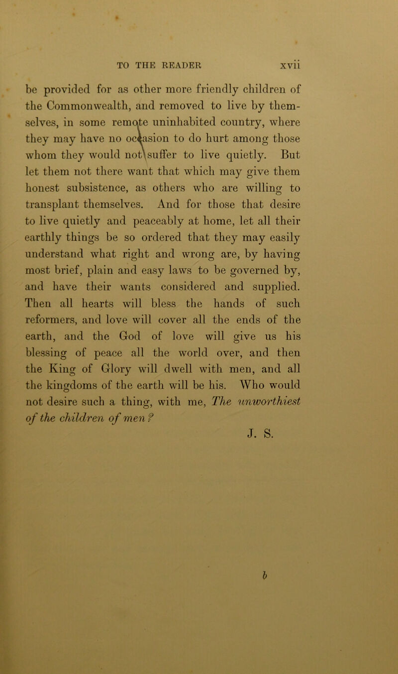 be provided for as other more friendly children of the Commonwealth, and removed to live by them- selves, in some remorte uninhabited country, where they may have no occasion to do hurt among those whom they would not\suffer to live quietly. But let them not there want that which may give them honest subsistence, as others who are willing to transplant themselves. And for those that desire to live quietly and peaceably at home, let all their earthly things be so ordered that they may easily understand what right and wrong are, by having most brief, plain and easy laws to be governed by, and have their wants considered and supplied. Then all hearts will bless the hands of such reformers, and love will cover all the ends of the earth, and the God of love will give us his blessing of peace all the world over, and then the King of Glory will dwell with men, and all the kingdoms of the earth will be his. Who would not desire such a thing, with me, The nmvorthiest of the children of men ? J. S.