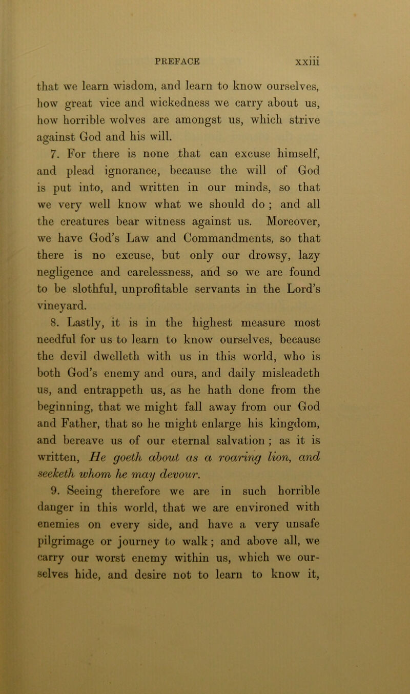 that we learn wisdom, and learn to know ourselves, how great vice and wickedness we carry about us, how horrible wolves are amongst us, which strive aorainst God and his will. o 7. For there is none that can excuse himself, and plead ignorance, because the will of God is put into, and written in our minds, so that we very well know what we should do ; and all the creatures bear witness against us. Moreover, we have God’s Law and Commandments, so that there is no excuse, but only our drowsy, lazy negligence and carelessness, and so we are found to be slothful, unprofitable servants in the Lord’s vineyard. 8. Lastly, it is in the highest measure most needful for us to learn to know ourselves, because the devil dwelleth with us in this world, who is both God’s enemy and ours, and daily misleadeth us, and entrappeth us, as he hath done from the beginning, that we might fall away from our God and Father, that so he might enlarge his kingdom, and bereave us of our eternal salvation ; as it is written, He goeth about as a roaring lion, and seeketh whom he may devour. 9. Seeing therefore we are in such horrible danger in this world, that we are environed with enemies on every side, and have a very unsafe pilgrimage or journey to walk; and above all, we carry our worst enemy within us, which we our- selves hide, and desire not to learn to know it,