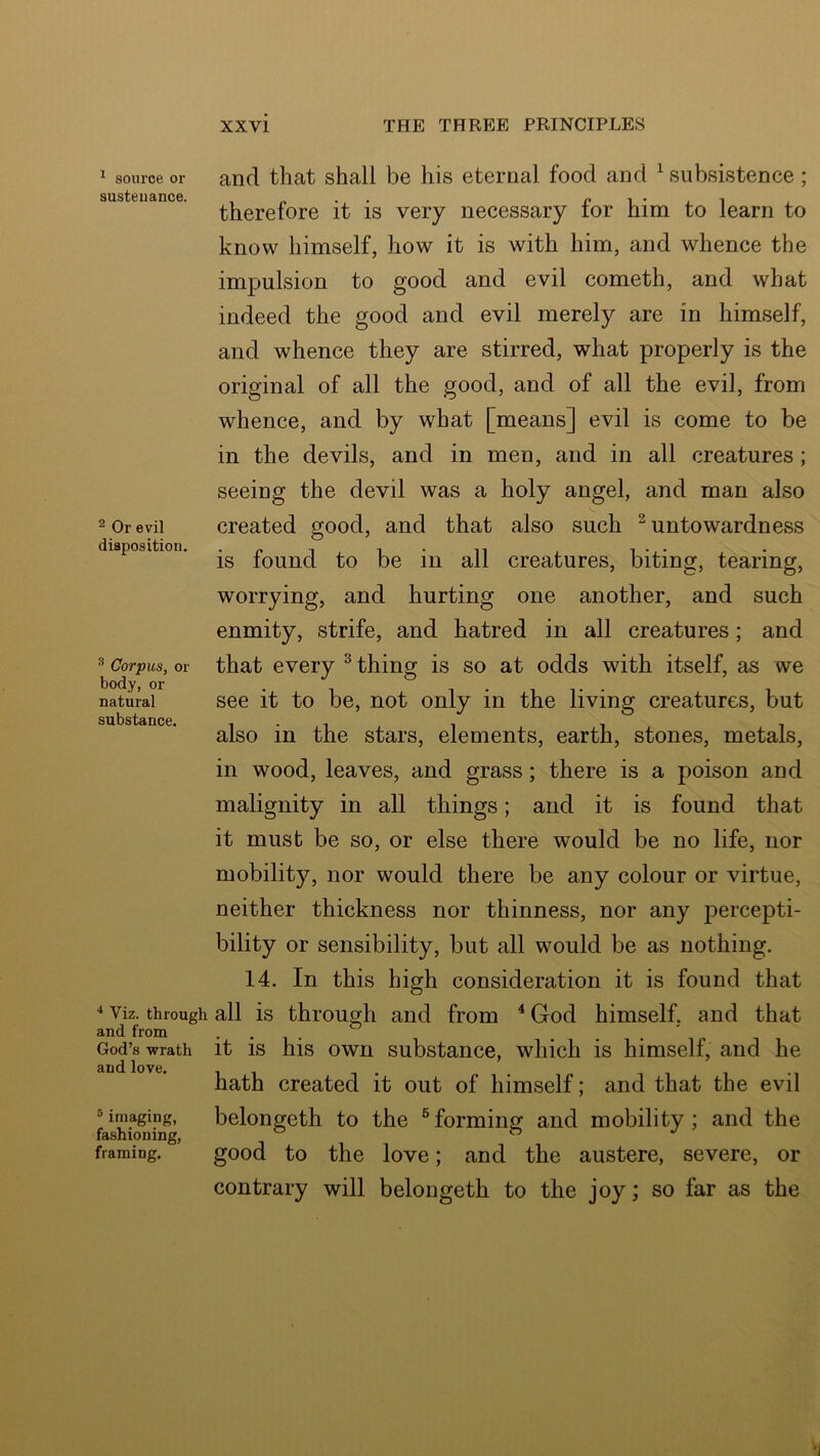 ^ source or sustenance. ^ Or evil disposition. ^ Corpus, or body, or natural substance. Viz. through and from God’s wrath and love. ® imaging, fashioning, framing. and that shall be his eternal food and ^ subsistence; therefore it is very necessary for him to learn to know himself, how it is with him, and whence the impulsion to good and evil cometh, and what indeed the good and evil merely are in himself, and whence they are stirred, what properly is the original of all the good, and of all the evil, from whence, and by what [means] evil is come to be in the devils, and in men, and in all creatures ; seeing the devil was a holy angel, and man also created good, and that also such ^ untowardness is found to be in all creatures, biting, tearing, worrying, and hurting one another, and such enmity, strife, and hatred in all creatures; and that every ^ thing is so at odds with itself, as we see it to be, not only in the living creatures, but also in the stars, elements, earth, stones, metals, in wood, leaves, and grass; there is a poison and malignity in all things; and it is found that it must be so, or else there would be no life, nor mobility, nor would there be any colour or virtue, neither thickness nor thinness, nor any percepti- bility or sensibility, but all would be as nothing. 14. In this high consideration it is found that all is through and from ^God himself, and that it is his own substance, which is himself, and he hath created it out of himself; and that the evil belongeth to the ®forming and mobility; and the good to the love; and the austere, severe, or contrary will belongeth to the joy; so far as the