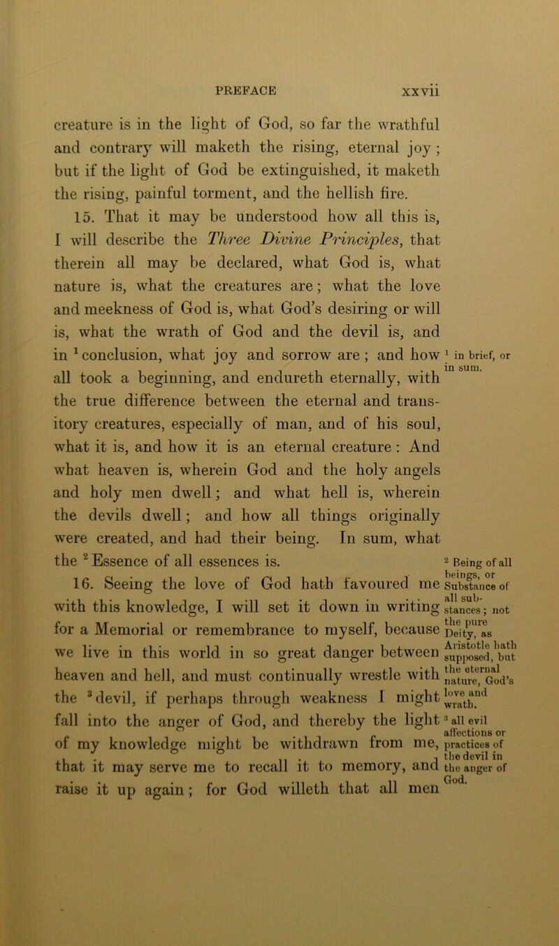 creature is in the light of God, so far the wrathful and contrary will maketh the rising, eternal joy ; but if the light of God be extinguished, it maketh the rising, painful torment, and the hellish fire. 15. That it may be understood how all this is, I will describe the Three Divine Princi'ples, that therein all may be declared, what God is, what nature is, what the creatures are; what the love and meekness of God is, what God s desiring or will is, what the wrath of God and the devil is, and in ^conclusion, what joy and sorrow are; and how all took a beginning, and endureth eternally, with the true difference between the eternal and trans- itory creatures, especially of man, and of his soul, what it is, and how it is an eternal creature : And what heaven is, wherein God and the holy angels and holy men dwell; and what hell is, wherein the devils dwell; and how all things originally were created, and had their being. In sum, what the ^ Essence of all essences is. 16. Seeing the love of God hath favoured me with this knowledge, I will set it down in writing for a Memorial or remembrance to myself, because we live in this world in so great danger between heaven and hell, and must continually wrestle with the ^ devil, if perhaps through weakness 1 might fall into the anger of God, and thereby the light of my knowledge might be withdrawn from me, that it may serve me to recall it to memory, and raise it up again; for God willeth that all men ^ in brief, or in sum. ^ Being of all beings, or Substance of all sub- stances ; not the pure Deity, as Aristotle hath supix)sed, but the eternal nature, God’s love and wrath. all evil affections or practices of tbe devil in the anger of God.