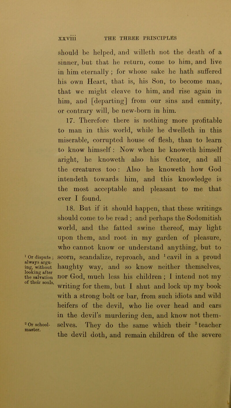 ^ Or dispute ; always argu- ing, without looking after the salvation of their souls. ® Or school- master. xxviii THE THREE PRINCIPLES should be helped, and willet-h not the death of a sinner, but that he return, come to him, and live in him eternally ; for whose sake he hath suffered his own Heart, that is, his Son, to become man, that we might cleave to him, and rise again in him, and [departing] from our sins and enmity, or contrary will, be new-born in him. 17. Therefore there is nothing more profitable to man in this world, while he dwelleth in this miserable, corrupted house of flesh, than to learn to know himself: Now when he knoweth himself aright, he knoweth also his Creator, and all the creatures too: Also he knoweth how God intendeth towards him, and this knowledge is the most acceptable and pleasant to me that ever I found. 18. But if it should happen, that these writings should come to be read ; and perhaps the Sodomitish world, and the fatted swine thereof, may light upon them, and root in my garden of pleasure, who cannot know or understand anything, but to scorn, scandalize, reproach, and ^ cavil in a proud haughty way, and so know neither themselves, nor God, much less his children ; 1 intend not my writing for them, but I shut and lock up my book with a strong bolt or bar, from such idiots and wild heifers of the devil, who lie over head and ears in the devil’s murdering den, and know not them- selves. They do the same which their ^ teacher the devil doth, and remain children of the severe
