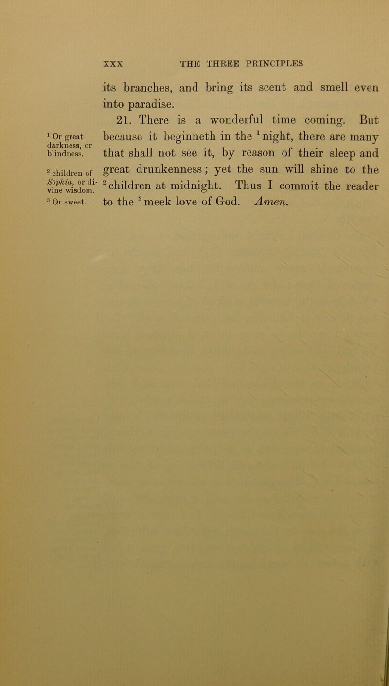 ^ Or great darkness, or blindness. ^ children of Sophia, or di- vine wisdom. ^ Or sweet. its branches, and bring its scent and smell even into paradise. 21. There is a wonderful time coming. But because it beginneth in the ^ night, there are many that shall not see it, by reason of their sleep and great drunkenness; yet the sun will shine to the ^ children at midnight. Thus I commit the reader to the ^ meek love of God. Amen. V.