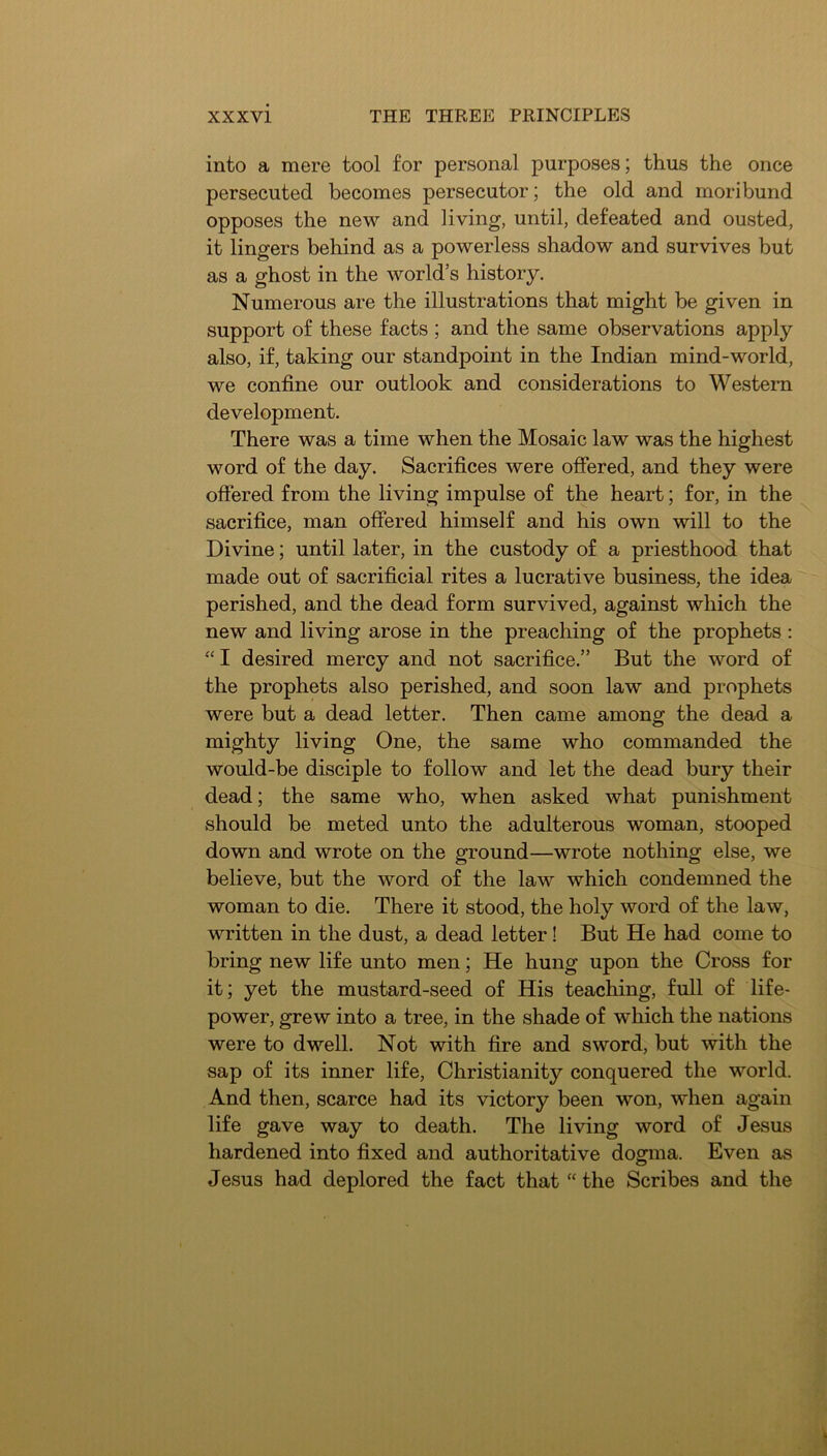 into a mere tool for personal purposes; thus the once persecuted becomes persecutor; the old and moribund opposes the new and living, until, defeated and ousted, it lingers behind as a powerless shadow and survives but as a ghost in the world’s history. Numerous are the illustrations that might be given in support of these facts ; and the same observations apply also, if, taking our standpoint in the Indian mind-world, we confine our outlook and considerations to Western development. There was a time when the Mosaic law was the highest word of the day. Sacrifices were ofiered, and they were offered from the living impulse of the heart; for, in the sacrifice, man offered himself and his own will to the Divine; until later, in the custody of a priesthood that made out of sacrificial rites a lucrative business, the idea perished, and the dead form survived, against which the new and living arose in the preaching of the prophets: “ I desired mercy and not sacrifice.” But the word of the prophets also perished, and soon law and prophets were but a dead letter. Then came among the dead a mighty living One, the same who commanded the would-be disciple to follow and let the dead bury their dead; the same who, when asked what punishment should be meted unto the adulterous woman, stooped down and wrote on the ground—wrote nothing else, we believe, but the word of the law which condemned the woman to die. There it stood, the holy word of the law, written in the dust, a dead letter ! But He had come to bring new life unto men; He hung upon the Cross for it; yet the mustard-seed of His teaching, full of life- power, grew into a tree, in the shade of which the nations were to dwell. Not with fire and sword, but with the sap of its inner life, Christianity conquered the world. And then, scarce had its victory been won, when again life gave way to death. The living word of Jesus hardened into fixed and authoritative dogma. Even as Jesus had deplored the fact that “ the Scribes and the