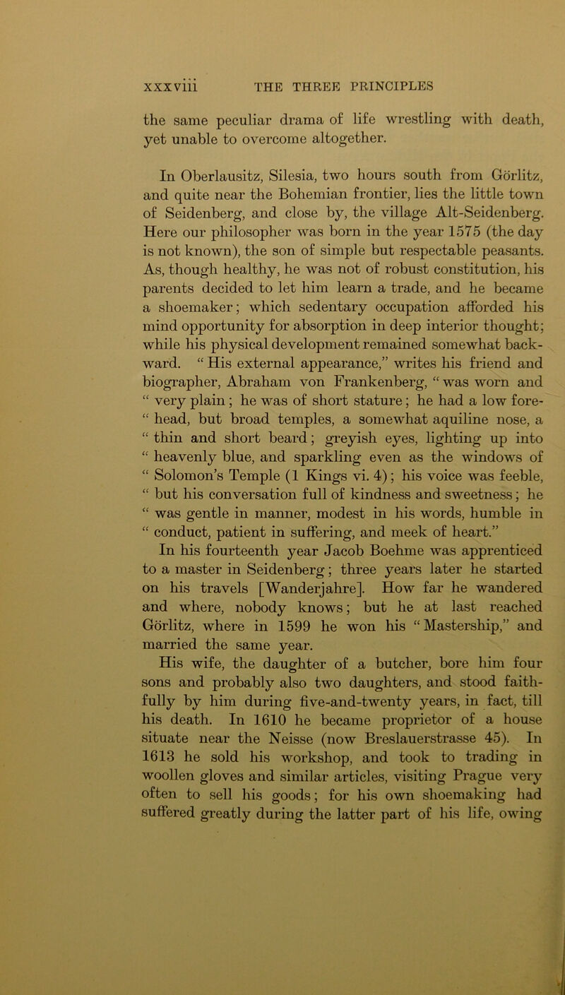the same peculiar drama of life wrestling with death, yet unable to overcome altogether. In Oberlausitz, Silesia, two hours south from Gdrlitz, and quite near the Bohemian frontier, lies the little town of Seidenberg, and close by, the village Alt-Seidenberg, Here our philosopher was born in the year 1575 (the day is not known), the son of simple but respectable peasants. As, though healthy, he was not of robust constitution, his parents decided to let him learn a trade, and he became a shoemaker; which sedentary occupation afforded his mind opportunity for absorption in deep interior thought; while his physical development remained somewhat back- ward. “ His external appearance,” writes his friend and biographer, Abraham von Frankenberg, “ was worn and “ very plain; he was of short stature; he had a low fore- “ head, but broad temples, a somewhat aquiline nose, a “ thin and short beard; greyish eyes, lighting up into heavenly blue, and sparkling even as the windows of “ Solomon’s Temple (1 Kings vi. 4); his voice was feeble, “ but his conversation full of kindness and sweetness; he “ was gentle in manner, modest in his words, humble in “ conduct, patient in suffering, and meek of heart.” In his fourteenth year Jacob Boehme was apprenticed to a master in Seidenberg; three years later he started on his travels [Wanderjahre]. How far he wandered and where, nobody knows; but he at last reached Gdrlitz, where in 1599 he won his “Mastership,” and married the same year. His wife, the daughter of a butcher, bore him four sons and probably also two daughters, and stood faith- fully by him during five-and-twenty years, in fact, till his death. In 1610 he became proprietor of a house situate near the Neisse (now Breslauerstrasse 45). In 1613 he sold his workshop, and took to trading in woollen gloves and similar articles, visiting Prague very often to sell his goods; for his own shoemaking had suffered greatly during the latter part of his life, owing