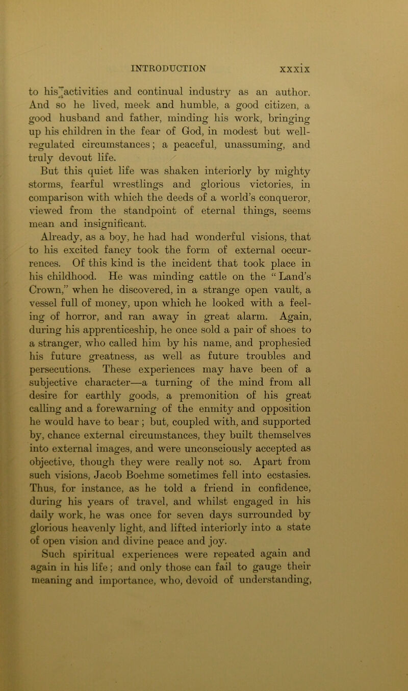 to his^Jactivities and continual industry as an author. And so he lived, meek and humble, a good citizen, a good husband and father, minding his work, bringing up his children in the fear of God, in modest but well- regulated circumstances; a peaceful, unassuming, and truly devout life. But this quiet life was shaken interiorly by mighty storms, fearful wrestlings and glorious victories, in comparison with which the deeds of a world’s conqueror, \dewed from the standpoint of eternal things, seems mean and insignificant. Already, as a boy, he had had wonderful visions, that to his excited fancy took the form of external occur- rences. Of this kind is the incident that took place in his childhood. He was minding cattle on the ‘‘ Land’s Crown,” when he discovered, in a strange open vault, a vessel full of money, upon which he looked with a feel- ing of horror, and ran away in great alarm. Again, during his apprenticeship, he once sold a pair of shoes to a stranger, who called him by his name, and prophesied his future greatness, as well as future troubles and persecutions. These experiences may have been of a subjective character—a turning of the mind from all desire for earthly goods, a premonition of his great calling and a forewarning of the enmity and opposition he would have to bear ; but, coupled with, and supported by, chance external circumstances, they built themselves into external images, and were unconsciously accepted as objective, though they were really not so. Apart from such visions, Jacob Boehme sometimes fell into ecstasies. Thus, for instance, as he told a friend in confidence, during his years of travel, and whilst engaged in his daily work, he was once for seven days surrounded by glorious heavenly light, and lifted interiorly into a state of open vision and divine peace and joy. Such spiritual experiences were repeated again and again in his life; and only those can fail to gauge their meaning and importance, who, devoid of understanding,