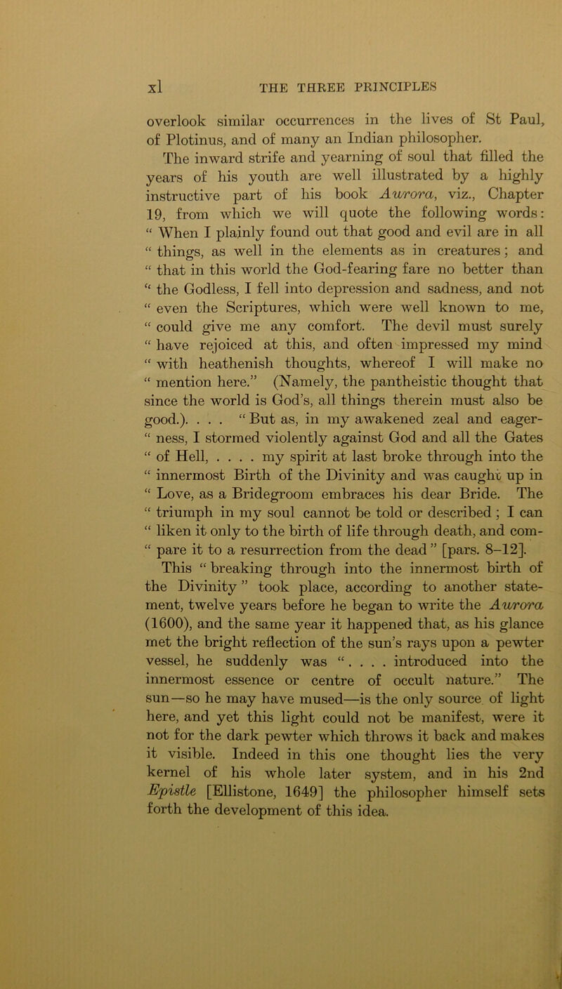 overlook similar occurrences in the lives of St Paul, of Plotinus, and of many an Indian philosopher. The inward strife and yearning of soul that filled the years of his youth are well illustrated by a highly instructive part of his book Aurora, viz., Chapter 19, from which we will quote the following words: “ When I plainly found out that good and evil are in all “ things, as well in the elements as in creatures; and “ that in this world the God-fearing fare no better than “ the Godless, I fell into depression and sadness, and not “ even the Scriptures, which were well known to me, “ could give me any comfort. The devil must surely “ have rejoiced at this, and often impressed my mind “ with heathenish thoughts, whereof I will make no “ mention here.” (Namely, the pantheistic thought that since the world is God’s, all things therein must also be good.). ... “ But as, in my awakened zeal and eager- “ ness, I stormed violently against God and all the Gates “ of Hell, .... my spirit at last broke through into the “ innermost Birth of the Divinity and was caught up in “ Love, as a Bridegroom embraces his dear Bride. The “ triumph in my soul cannot be told or described; I can “ liken it only to the birth of life through death, and com- “ pare it to a resurrection from the dead ” [pars. 8-12]. This “ breaking through into the innermost birth of the Divinity ” took place, according to another state- ment, twelve years before he began to write the Aurora (1600), and the same year it happened that, as his glance met the bright reflection of the sun’s rays upon a pewter vessel, he suddenly was “. . . . introduced into the innermost essence or centre of occult nature.” The sun—so he may have mused—is the only source of light here, and yet this light could not be manifest, were it not for the dark pewter which throws it back and makes it visible. Indeed in this one thought lies the very kernel of his whole later system, and in his 2nd Epistle [Ellistone, 1649] the philosopher himself sets forth the development of this idea.