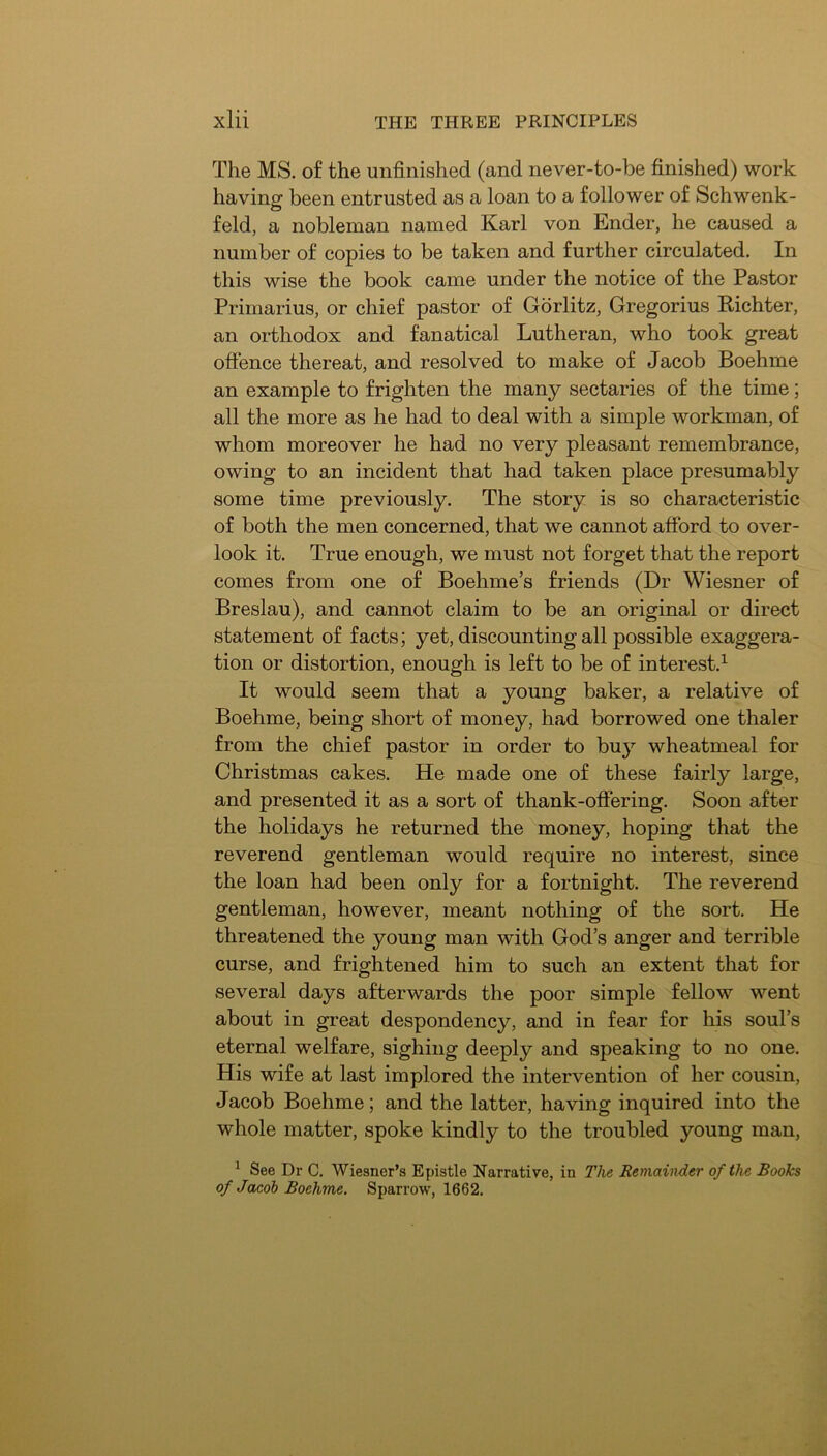 The MS. of the unfinished (and never-to-be finished) work having been entrusted as a loan to a follower of Schwenk- feld, a nobleman named Karl von Ender, he caused a number of copies to be taken and further circulated. In this wise the book came under the notice of the Pastor Primarius, or chief pastor of Gdrlitz, Gregorius Richter, an orthodox and fanatical Lutheran, who took great ofience thereat, and resolved to make of Jacob Boehme an example to frighten the many sectaries of the time; all the more as he had to deal with a simple workman, of whom moreover he had no very pleasant remembrance, owing to an incident that had taken place presumably some time previously. The story is so characteristic of both the men concerned, that we cannot afford to over- look it. True enough, we must not forget that the report comes from one of Boehme’s friends (Dr Wiesner of Breslau), and cannot claim to be an original or direct statement of facts; yet, discounting all possible exaggera- tion or distortion, enough is left to be of interest.^ It would seem that a young baker, a relative of Boehme, being short of money, had borrowed one thaler from the chief pastor in order to buy wheatmeal for Christmas cakes. He made one of these fairly large, and presented it as a sort of thank-offering. Soon after the holidays he returned the money, hoping that the reverend gentleman would require no interest, since the loan had been only for a fortnight. The reverend gentleman, however, meant nothing of the sort. He threatened the young man with God’s anger and terrible curse, and frightened him to such an extent that for several days afterwards the poor simple fellow went about in great despondency, and in fear for his soul’s eternal welfare, sighing deeply and speaking to no one. His wife at last implored the intervention of her cousin, Jacob Boehme; and the latter, having inquired into the whole matter, spoke kindly to the troubled young man, ^ See Dr C. Wiesner’s Eynstle Narrative, in The Remainder of the Books of Jacob Boehme. Sparrow, 1662.