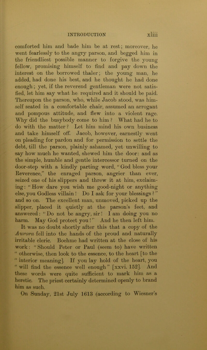 comforted him and bade him be at rest; moreover, he went fearlessljT- to the angry parson, and begged him in the friendliest possible manner to forgive the young fellow, promising himself to find and pay down the interest on the borrowed thaler; the young man, he added, had done his best, and he thought he had done enough; yet, if the reverend gentleman were not satis- fied, let him say what he required and it should be paid. Thereupon the parson, who, while Jacob stood, was him- self seated in a comfortable chair, assumed an arrogant and pompous attitude, and flew into a violent rage. Why did the busybody come to him ? What had he to do with the matter ? Let him mind his own business and take himself off. Jacob, however, earnestly went on pleading for pardon and for permission to settle the debt, till the parson, plainly ashamed, yet unwilling to say how much he wanted, shewed him the door: and as the simple, humble and gentle intercessor turned on the door-step with a kindly parting word, “ God bless your Reverence,” the enraged parson, angrier than ever, seized one of his slippers and threw it at him, exclaim- ing : “ How dare you wish me good-night or anything else, you Godless villain! Do I ask for your blessings ? ” and so on. The excellent man, unmoved, picked up the slipper, placed it quietly at the parson’s feet, and answered: “ Do not be angry, sir ! I am doing you no harm. May God protect you ! ” And he then left him. It was no doubt shortly after this that a copy of the Aurora fell into the hands of the proud and naturally irritable cleric. Boehme had written at the close of his work: “Should Peter or Paul (seem to) have written “ otherwise, then look to the essence, to the heart [to the “ interior meaning]. If you lay hold of the heart, you will find the essence well enough ” [xxvi. 152]. And these words were quite sufficient to mark him as a heretic. The priest certainly determined openly to brand him as such. On Sunday, 21st July 1613 (according to Wiesner’s