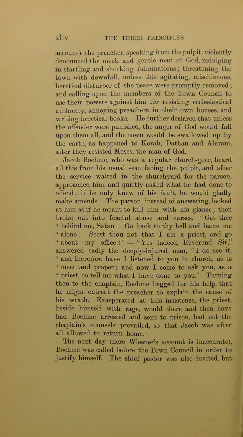 account), the preacher, speaking from the pulpit, violently- denounced the meek and gentle man of God, indulging in startling and shocking fulminations; threatening the town with downfall, unless this agitating, mischievous, heretical disturber of the peace were promptly removed; and calling upon the members of the Town Council to use their powers against him for resisting ecclesiastical authority, annoying preachers in their own houses, and writing heretical books. He further declared that unless the offender were punished, the anger of God would fall upon them all, and the town would be swallowed up by the earth, as happened to Korah, Dathan and Abiram, after they resisted Moses, the man of God. Jacob Boehme, who was a regular church-goer, heard all this from his usual seat facing the pulpit, and after the service waited in the churchyard for the parson, approached him, and quietly asked what he had done to offend; if he only knew of his fault, he would gladly make amends. The parson, instead of answering, looked at him as if he meant to kill him with his glance; then broke out into fearful abuse and curses. “Get thee “ behind me, Satan ! Go back to thy hell and leave me “ alone! Seest thou not that I am a priest, and go “ about my office ?” — “Yes indeed, Reverend Sir,” answered sadly the deeply-injured man, “I do see it, “ and therefore have I listened to you in church, as is “ meet and proper; and now I come to ask you, as a “ priest, to tell me what I have done to you.” Turning then to the chaplain, Boehme begged for his help, that he might entreat the preacher to explain the cause of his wrath. Exasperated at this insistence, the priest, beside himself with rage, would there and then have had Boehme arrested and sent to prison, had not the chaplain’s counsels prevailed, so that Jacob was after all allowed to return home. The next day (here Wiesner’s account is inaccurate), Boehme was called before the Town Council in order to justify himself. The chief pastor was also invited, but