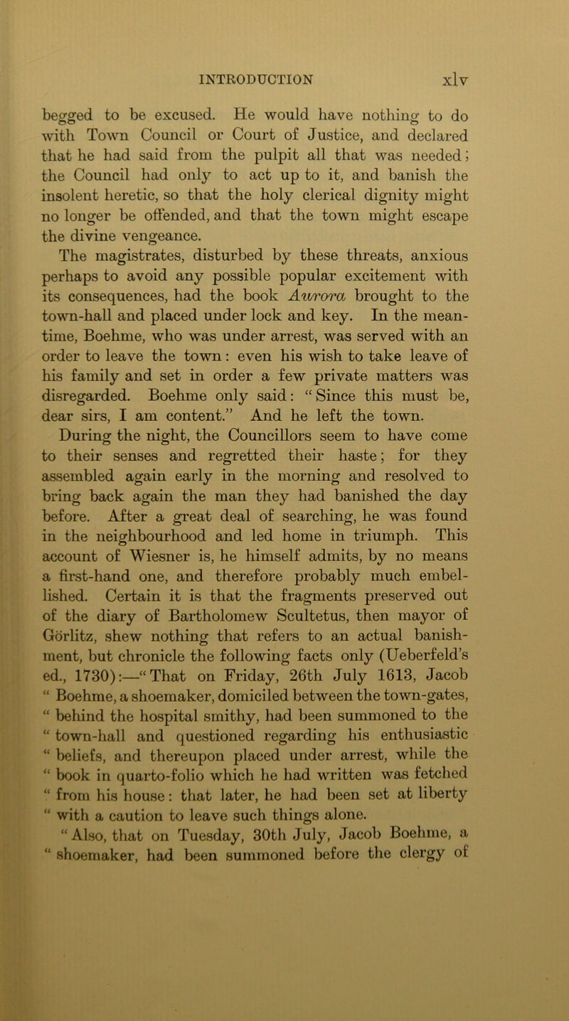 begged to be excused. He would have nothing to do with Town Council or Court of Justice, and declared that he had said from the pulpit all that was needed; the Council had only to act up to it, and banish the insolent heretic, so that the holy clerical dignity might no longer be offended, and that the town might escape the divine vengeance. The magistrates, disturbed by these threats, anxious perhaps to avoid any possible popular excitement with its consequences, had the book Aurora brought to the town-hall and placed under lock and key. In the mean- time, Boehme, who was under arrest, was served with an order to leave the town: even his wish to take leave of his family and set in order a few private matters was disregarded. Boehme only said: “ Since this must be, dear sirs, I am content.” And he left the town. During the night, the Councillors seem to have come to their senses and regretted their haste; for they assembled again early in the morning and resolved to bring back again the man they had banished the day before. After a great deal of searching, he was found in the neighbourhood and led home in triumph. This account of Wiesner is, he himself admits, by no means a first-hand one, and therefore probably much embel- lished. Certain it is that the fragments preserved out of the diary of Bartholomew Scultetus, then mayor of Gorlitz, shew nothing that refers to an actual banish- ment, but chronicle the following facts only (Ueberfeld’s ed., 1730):—“That on Friday, 26th July 1613, Jacob “ Boehme, a shoemaker, domiciled between the town-gates, “ behind the hospital smithy, had been summoned to the “ town-hall and questioned regarding his enthusiastic “ beliefs, and thereupon placed under arrest, while the “ book in quai*to-folio which he had written was fetched “ from his house: that later, he had been set at liberty “ with a caution to leave such things alone. “ Also, that on Tuesday, 30th July, Jacob Boehme, a “ shoemaker, had been summoned before tlie clergy of