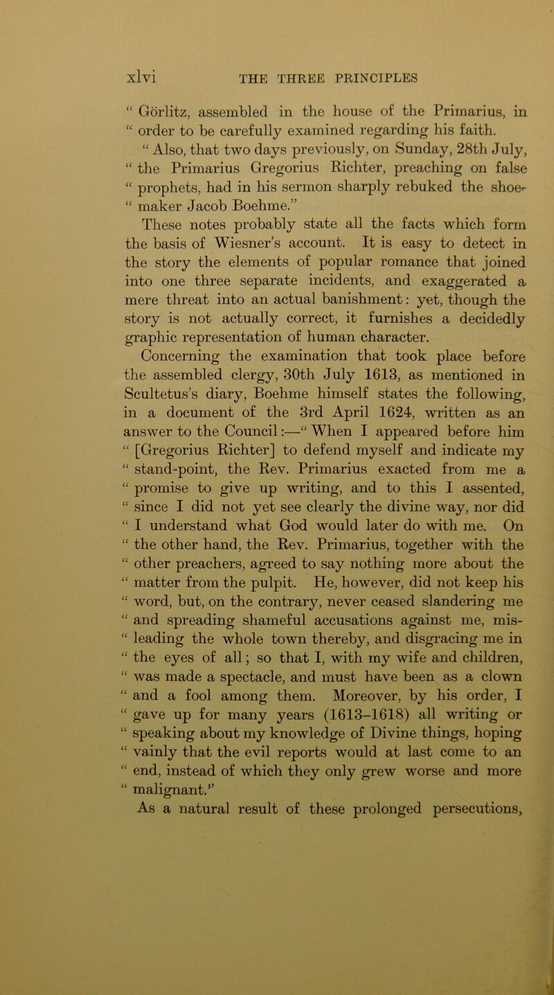 “ Gorlitz, assembled in the house of the Primarius, in “ order to be carefully examined regarding his faith. “ Also, that two days previously, on Sunday, 28th July, “ the Primarius Gregorius Richter, preaching on false “ prophets, had in his sermon sharply rebuked the shoe- “ maker Jacob Boehme.” These notes probably state all the facts which form the basis of Wiesner’s account. It is easy to detect in the story the elements of popular romance that joined into one three separate incidents, and exaggerated a mere threat into an actual banishment: yet, though the story is not actually correct, it furnishes a decidedly graphic representation of human character. Concerning the examination that took place before the assembled clergy, 30th July 1613, as mentioned in Scultetus’s diary, Boehme himself states the following, in a document of the 3rd April 1624, written as an answer to the Council;—“ When I appeared before him “ [Gregorius Richter] to defend myself and indicate my “ stand-point, the Rev. Primarius exacted from me a “ promise to give up writing, and to this I assented, “ since I did not yet see clearly the divine way, nor did “ I understand what God would later do with me. On “ the other hand, the Rev. Primarius, together with the “ other preachers, agreed to say nothing more about the “ matter from the pulpit. He, however, did not keep his “ word, but, on the contrary, never ceased slandering me “ and spreading shameful accusations against me, mis- “ leading the whole town thereby, and disgracing me in “ the eyes of all; so that I, with my wife and children, “ was made a spectacle, and must have been as a clown “ and a fool among them. Moreover, by his order, I “ gave up for many years (1613-1618) all writing or “ speaking about my knowledge of Divine things, hoping “ vainly that the evil reports would at last come to an “ end, instead of which they only grew worse and more “ malignant.” As a natural result of these prolonged persecutions,