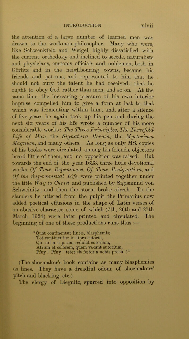 the attention of a large number of learned men was drawn to the workman-philosopher. Many who were, like Schwenkfeld and Weigel, highly dissatisfied with the current orthodoxy and inclined to secede, naturalists and physicians, customs olficials and noblemen, both in Gdrlitz and in the neighbouring towns, became his friends and patrons, and represented to him that he should not bury the talent he had received; that he ought to obey God rather than men, and so on. At the same time, the increasing pressure of his own interior impulse compelled him to give a form at last to that which was fermenting within him; and, after a silence of five years, he again took up his pen, and during the next six years of his life wrote a number of his more considerable works: The Three Principles, The Threefold Life of Man, the Signatura Rerum, the Mysterium Magnum, and many others. As long as only MS. copies of his books were circulated among his friends, objectors heard little of them, and no opposition was raised. But towards the end of the year 1623, three little devotional works. Of True Repentance, Of True Resignation, and Of the Supersensual Life, were printed together under the title Way to Christ and published by Sigismund von Schweinitz; and then the storm broke afresh. To the slanders he uttered from the pulpit, the Primarius now added poetical eflfusions in the shape of Latin verses of an abusive character, some of which (7th, 26th and 27th March 1624) were later printed and circulated. The beginning of one of these productions runs thus:— “ Quot continentur linese, blasphemiae Tot continentur in libro sutorio, Qui nil nisi picem redolet sutoriam, Atrum et colorem, quem vocant sutorium, Pfuy ! Pfuy ! teter sit foetor a nobis procul ! ” (The shoemaker’s book contains as many blasphemies as lines. They have a dreadful odour of shoemakers’ pitch and blacking, etc.) The clergy of Liegnitz, spurred into opposition by