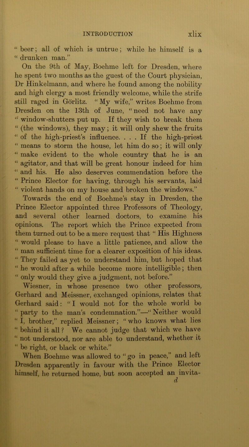 “ beer; all of which is untrue; while he himself is a “ drunken man.” On the 9th of May, Boehme left for Dresden, where he spent two months as the guest of the Court physician. Dr Hinkelmann, and where he found among the nobility and high clergy a most friendly welcome, while the strife still raged in Gorlitz. “ My wife,” writes Boehme from Dresden on the 13th of June, “need not have any “ window-shutters put up. If they wish to break them “ (the windows), they may; it will only shew the fruits “ of the high-priest’s influence. ... If the high-priest “ means to storm the house, let him do so; it will only “ make evident to the whole country that he is an “ agitator, and that will be great honour indeed for him “ and his. He also deserves commendation before the “ Prince Elector for having, through his servants, laid “ violent hands on my house and broken the windows.” Towards the end of Boehme’s stay in Dresden, the Prince Elector appointed three Professors of Theology, and several other learned doctors, to examine his opinions. The report which the Prince expected from them turned out to be a mere request that “ His Highness “ would please to have a little patience, and allow the “ man sufficient time for a clearer exposition of his ideas. “ They failed as yet to understand him, but hoped that “ he would after a while become more intelligible; then “ only would they give a judgment, not before.” Wiesner, in whose presence two other professors, Gerhard and Meissner, exchanged opinions, relates that Gerhard said: “ I would not for the whole world be “ party to the man’s condemnation.”—“ Neither would “ I, brother,” replied Meissner; “ who knows what lies “ behind it all ? We cannot judge that which we have “ not understood, nor are able to understand, whether it “ be right, or black or white.” When Boehme was allowed to “ go in peace,” and left Dresden apparently in favour with the Prince Elector himself, he returned home, but soon accepted an invita- d