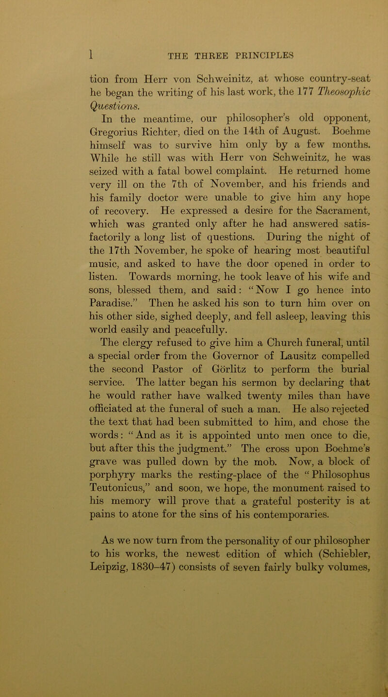 tion from Herr von Schweinitz, at whose country-seat he began the writing of his last work, the 177 Theosophic Questions. In the meantime, our philosopher’s old opponent, Gregorius Richter, died on the 14th of August. Boehme himself was to survive him only by a few months. While he still was with Herr von Schweinitz, he was seized with a fatal bowel complaint. He returned home very ill on the 7th of November, and his friends and his family doctor were unable to give him any hope of recovery. He expressed a desire for the Sacrament, which was granted only after he had answered satis- factorily a long list of questions. During the night of the I7th November, he spoke of hearing most beautiful music, and asked to have the door opened in order to listen. Towards morning, he took leave of his wife and sons, blessed them, and said: “ Now I go hence into Paradise.” Then he asked his son to turn him over on his other side, sighed deeply, and fell asleep, leaving this world easily and peacefully. The clergy refused to give him a Church funeral, until a special order from the Governor of Lausitz compelled the second Pastor of Gorlitz to perform the burial service. The latter began his sermon by declaring that he would rather have walked twenty miles than have officiated at the funeral of such a man. He also rejected the text that had been submitted to him, and chose the words: “ And as it is appointed unto men once to die, but after this the judgment.” The cross upon Boehme’s grave was pulled down by the mob. Now, a block of porphyry marks the resting-place of the “Philosophus Teutonicus,” and soon, we hope, the monument raised to his memory will prove that a grateful posterity is at pains to atone for the sins of his contemporaries. As we now turn from the personality of our philosopher to his works, the newest edition of which (Schiebler, Leipzig, 1830-47) consists of seven fairly bulky volumes.