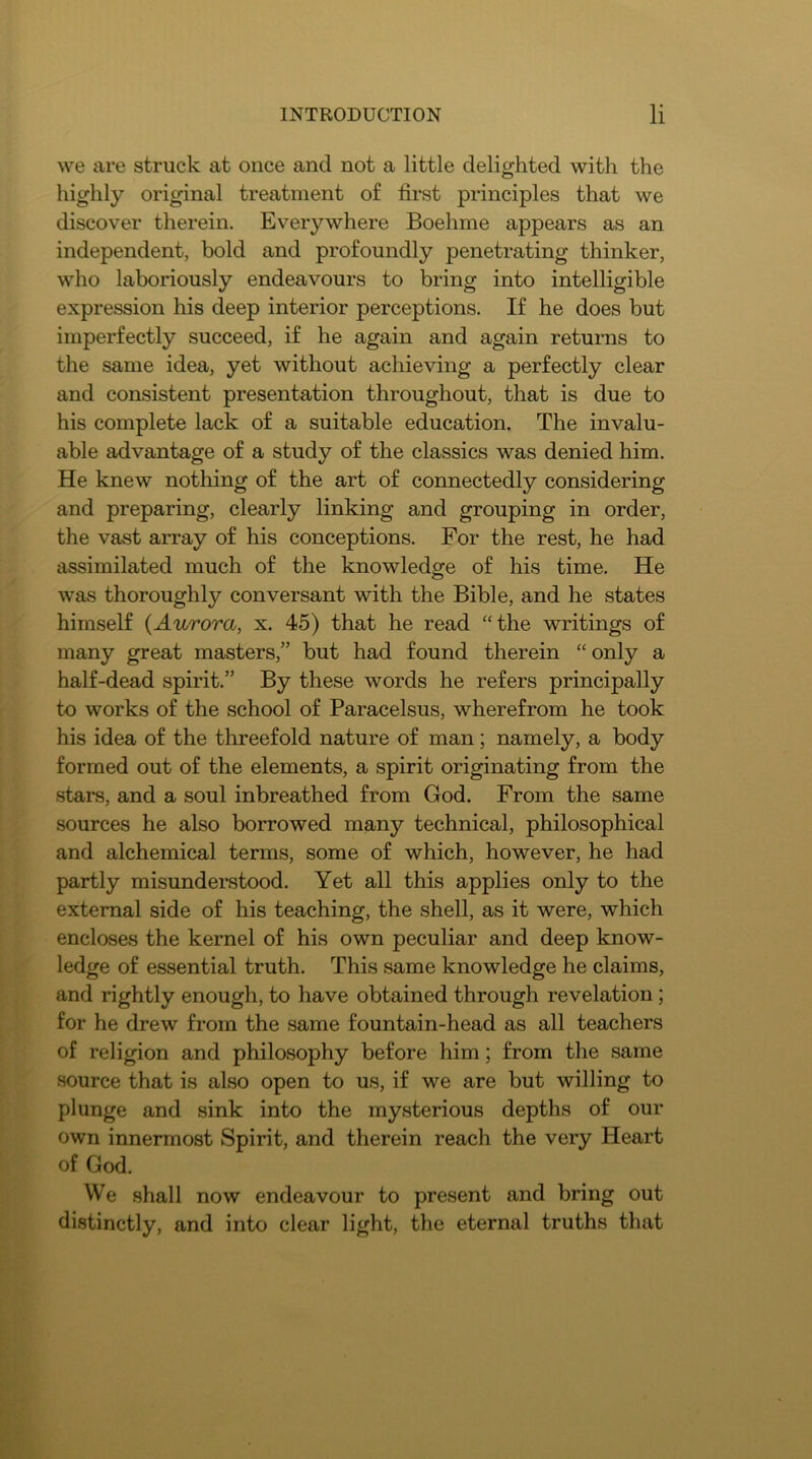 we are struck at once and not a little delighted with the highly original treatment of first principles that we discover therein. Everywhere Boehme appears as an independent, bold and profoundly penetrating thinker, who laboriously endeavours to bring into intelligible expression his deep interior perceptions. If he does but imperfectly succeed, if he again and again returns to the same idea, yet without achieving a perfectly clear and consistent presentation throughout, that is due to his complete lack of a suitable education. The invalu- able advantage of a study of the classics was denied him. He knew nothing of the art of connectedly considering and preparing, clearly linking and grouping in order, the vast array of his conceptions. For the rest, he had assimilated much of the knowledge of his time. He was thoroughly conversant with the Bible, and he states himself {Aurora, x. 45) that he read “the writings of many great masters,” but had found therein “ only a half-dead spirit.” By these words he refers principally to works of the school of Paracelsus, wherefrom he took his idea of the threefold nature of man; namely, a body formed out of the elements, a spirit originating from the stars, and a soul inbreathed from God. From the same sources he also borrowed many technical, philosophical and alchemical terms, some of which, however, he had partly misunderstood. Yet all this applies only to the external side of his teaching, the shell, as it were, which encloses the kernel of his own peculiar and deep know- ledge of essential truth. This same knowledge he claims, and rightly enough, to have obtained through revelation; for he drew from the same fountain-head as all teachers of religion and philosophy before him; from the same source that is also open to us, if we are but willing to plunge and sink into the mysterious depths of our own innermost Spirit, and therein reach the very Heart of God. We shall now endeavour to present and bring out distinctly, and into clear light, the eternal truths that