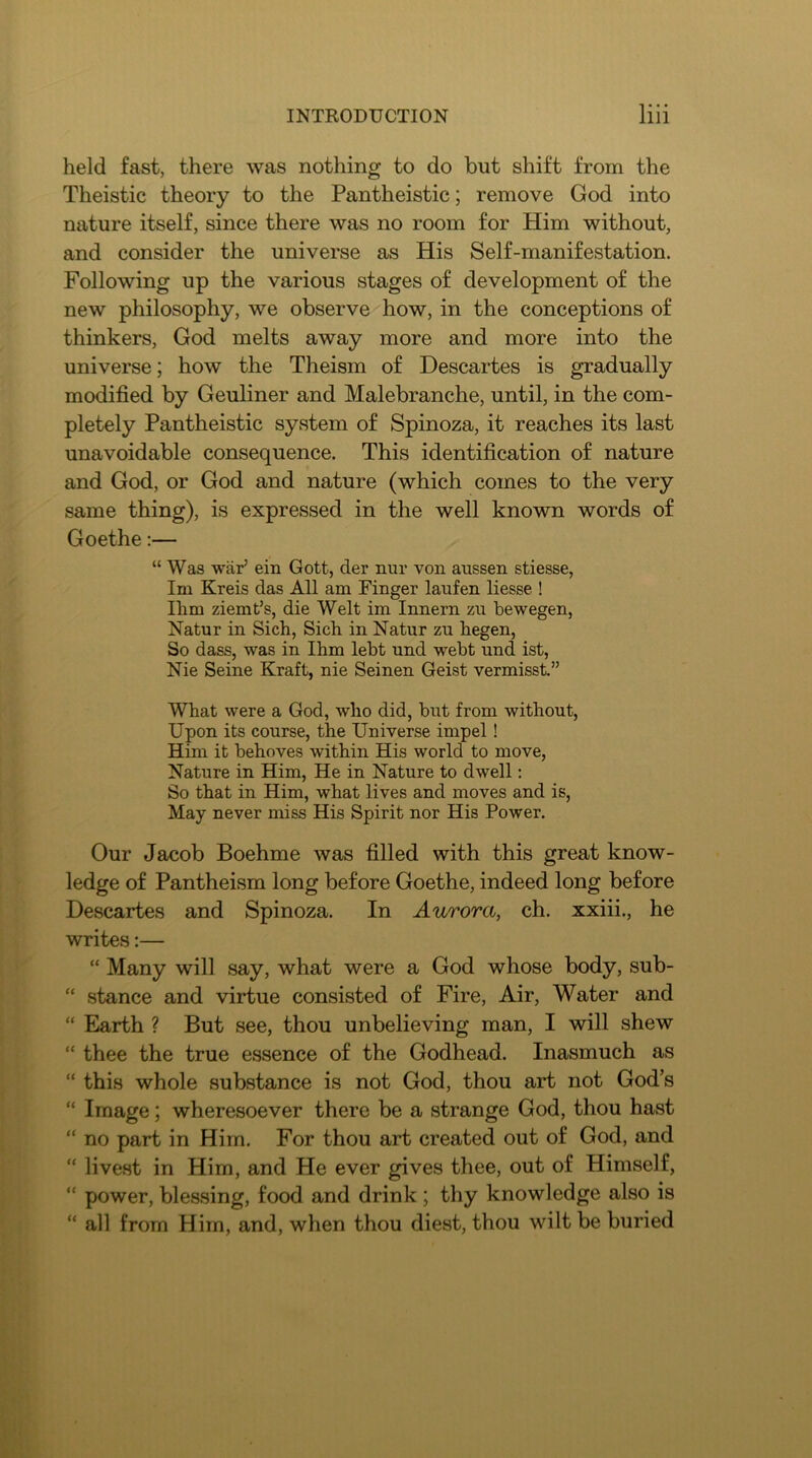 held fast, there was nothing to do but shift from the Theistic theory to the Pantheistic; remove God into nature itself, since there was no room for Him without, and consider the universe as His Self-manifestation. Following up the various stages of development of the new philosophy, we observe how, in the conceptions of thinkers, God melts away more and more into the universe; how the Theism of Descartes is gradually modified by Geuliner and Malebranche, until, in the com- pletely Pantheistic system of Spinoza, it reaches its last unavoidable consequence. This identification of nature and God, or God and nature (which comes to the very same thing), is expressed in the well known words of Goethe:— “ Was war’ ein Gott, der nur von aussen stiesse, Im Kreis das All am Pinger laufen liesse ! Him ziemt’s, die Welt im Innern zu bewegen, Natur in Sich, Sich in Natur zu hegen, So dass, was in Ihm lebt und webt und ist, Nie Seine Kraft, nie Seinen Geist vermisst.” What were a God, who did, but from without. Upon its course, the Universe impel! Him it behoves within His world to move, Nature in Him, He in Nature to dwell: So that in Him, what lives and moves and is, May never miss His Spirit nor His Power. Our Jacob Boehme was filled with this great know- ledge of Pantheism long before Goethe, indeed long before Descartes and Spinoza. In Aurora, ch. xxiii., he writes:— “ Many will say, what were a God whose body, sub- “ stance and virtue consisted of Fire, Air, Water and “ Earth ? But see, thou unbelieving man, I will shew “ thee the true essence of the Godhead. Inasmuch as “ this whole substance is not God, thou art not God’s “ Image; wheresoever there be a strange God, thou hast “ no part in Him. For thou art created out of God, and “ livest in Him, and He ever gives thee, out of Himself, “ power, blessing, food and drink ; thy knowledge also is “ all from Him, and, when thou diest, thou wilt be buried