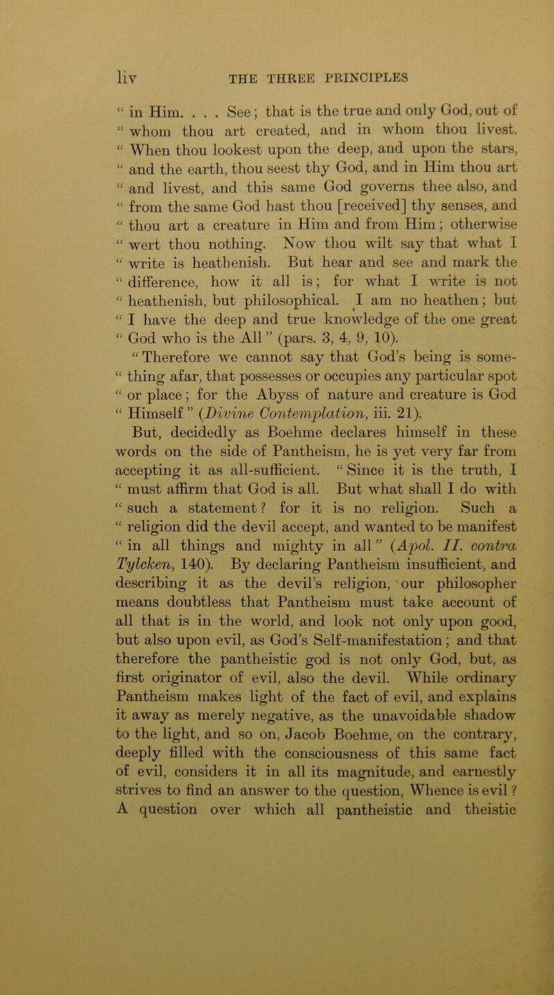 “ in Him. . . . See; that is the true and only God, out of “ whom thou art created, and in whom thou livest. “ When thou lookest upon the deep, and upon the stars, “ and the earth, thou seest thy God, and in Him thou art “ and livest, and this same God governs thee also, and “ from the same God hast thou [received] thy senses, and “ thou art a creature in Him and from Him; otherwise “ wert thou nothing. Now thou wilt say that what I “ write is heathenish. But hear and see and mark the “ difference, how it all is; for what I write is not “ heathenish, but philosophical. I am no heathen; but “ I have the deep and true knowledge of the one great “ God who is the All ” (pars. 3, 4, 9, 10). “ Therefore we cannot say that God’s being is some- “ thing afar, that possesses or occupies any particular spot “ or place; for the Abyss of nature and creature is God “ Himself ” {Divine Contemplation, iii. 21). But, decidedly as Boehme declares himself in these words on the side of Pantheism, he is yet very far from accepting it as all-sufficient. “ Since it is the truth, I “ must affirm that God is all. But what shall I do with “ such a statement ? for it is no religion. Such a “ religion did the devil accept, and wanted to be manifest “ in all things and mighty in all ” {Apol. II. contra Tylcken, 140). By declaring Pantheism insufficient, and describing it as the devil’s religion, our philosopher means doubtless that Pantheism must take account of all that is in the world, and look not only upon good, but also upon evil, as God’s Self-manifestation; and that therefore the pantheistic god is not only God, but, as first originator of evil, also the devil. While ordinary Pantheism makes light of the fact of evil, and explains it away as merely negative, as the unavoidable shadow to the light, and so on, Jacob Boehme, on the contrary, deeply filled with the consciousness of this same fact of evil, considers it in all its magnitude, and earnestly strives to find an answer to the question. Whence is evil ? A question over which all pantheistic and theistic