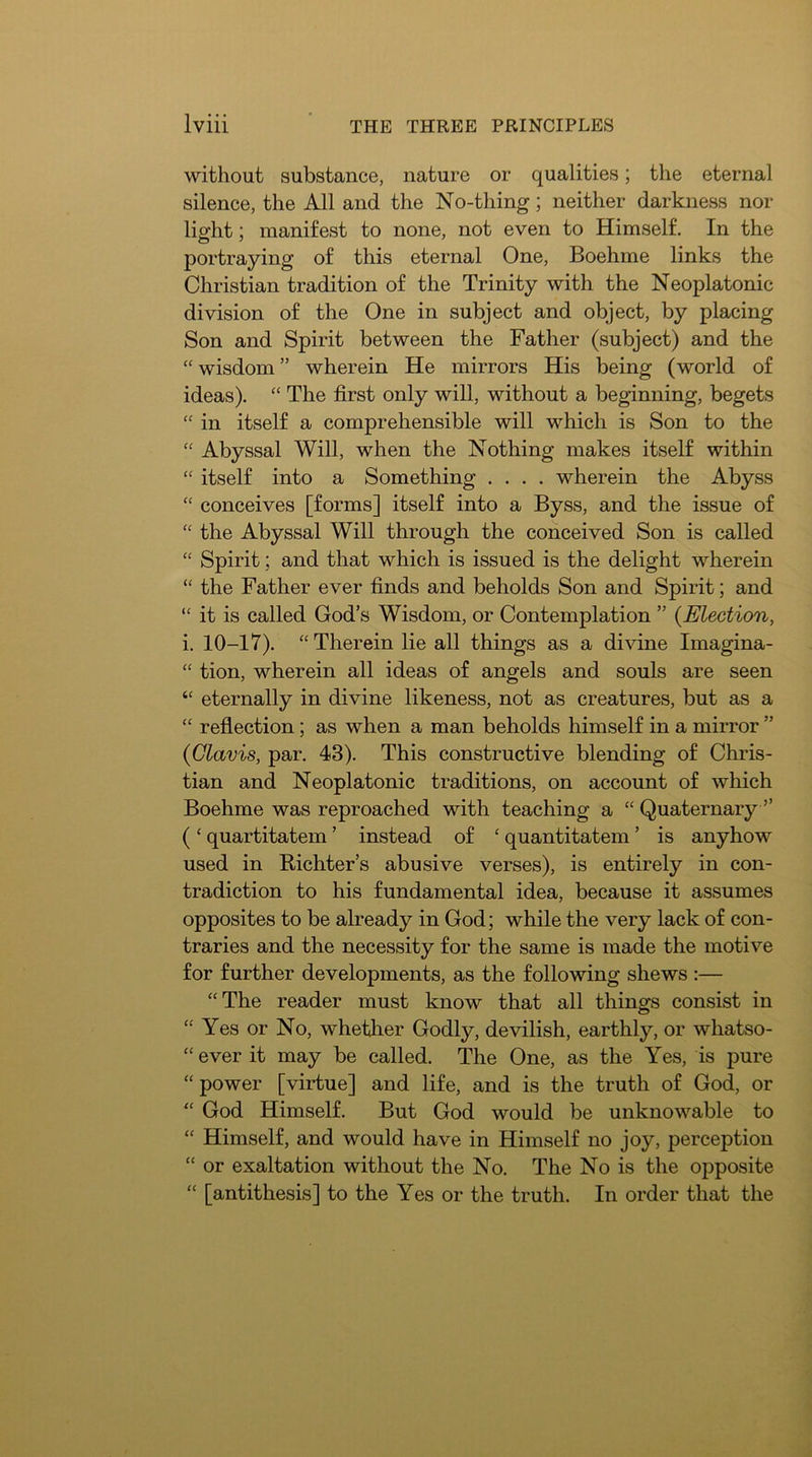 without substance, nature or qualities; the eternal silence, the All and the No-thing; neither darkness nor light; manifest to none, not even to Himself. In the portraying of this eternal One, Boehme links the Christian tradition of the Trinity with the Neoplatonic division of the One in subject and object, by placing Son and Spirit between the Father (subject) and the “ wisdom ” wherein He mirrors His being (world of ideas). The first only will, without a beginning, begets “ in itself a comprehensible will which is Son to the Abyssal Will, when the Nothing makes itself within “ itself into a Something .... wherein the Abyss ‘‘ conceives [forms] itself into a Byss, and the issue of “ the Abyssal Will through the conceived Son is called “ Spirit; and that which is issued is the delight wherein “ the Father ever finds and beholds Son and Spirit; and “ it is called God’s Wisdom, or Contemplation ” {Election, i. 10-17). “ Therein lie all things as a divine Imagina- “ tion, wherein all ideas of angels and souls are seen eternally in divine likeness, not as creatures, but as a “ reflection; as when a man beholds himself in a mirror ” {Glavis, par. 43). This constructive blending of Chris- tian and Neoplatonic traditions, on account of which Boehme was reproached with teaching a “ Quaternary ” ( ‘ quartitatem ’ instead of ‘ quantitatem ’ is anyhow used in Richter’s abusive verses), is entirely in con- tradiction to his fundamental idea, because it assumes opposites to be already in God; while the very lack of con- traries and the necessity for the same is made the motive for further developments, as the following shews :— “The reader must know that all things consist in “ Yes or No, whetlier Godly, devilish, earthly, or whatso- “ ever it may be called. The One, as the Yes, is pure “ power [virtue] and life, and is the truth of God, or “ God Himself. But God would be unknowable to “ Himself, and would have in Himself no joy, perception “ or exaltation without the No. The No is the opposite “ [antithesis] to the Yes or the truth. In order that the