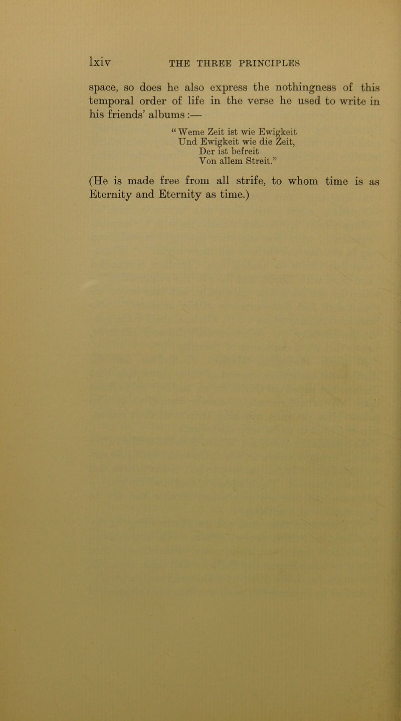 space, so does he also express the nothingness of this temporal order of life in the verse he used to write in his friends’ albums :— “Weme Zeit ist wie Ewigkeit Und Ewigkeit wie die Zeit, Der ist befreit Von allem Streit.” (He is made free from all strife, to whom time is as Eternity and Eternity as time.)