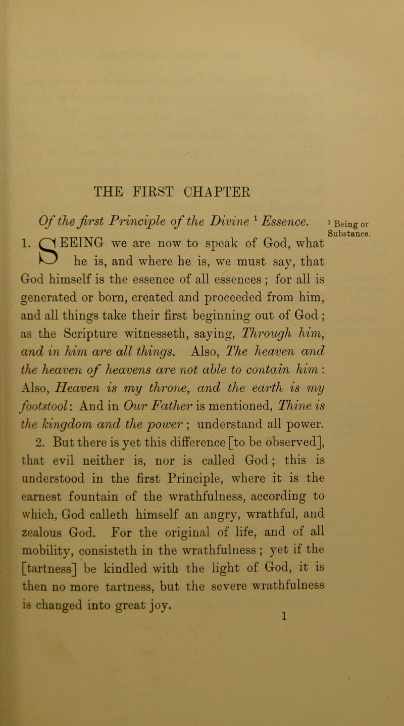 THE FIRST CHAPTER Of the first Principle of the Divine ^Essence. i Being or 1. EEING we are now to speak of God, what God himself is the essence of all essences ; for all is generated or born, created and proceeded from him, and all things take their first beginning out of God ; as the Scripture witnesseth, saying, Through him, and in him are all things. Also, The heaven and the heaven of heavens are not able to contain him : Also, Heaven is my throne, and the earth is my footstool: And in Our Father is mentioned, Thine is the kingdom and the power; understand all power. 2. But there is yet this difference [to be observed], that evil neither is, nor is called God; this is understood in the first Principle, where it is the earnest fountain of the wrathfulness, according to which, God calleth himself an angry, wrathful, and zealous God. For the original of life, and of all mobility, consisteth in the wrathfulness ; yet if the [tartness] be kindled with the light of God, it is then no more tartness, but the severe wrathfuluess is changed into great joy. Substance. he is, and where he is, we must say, that