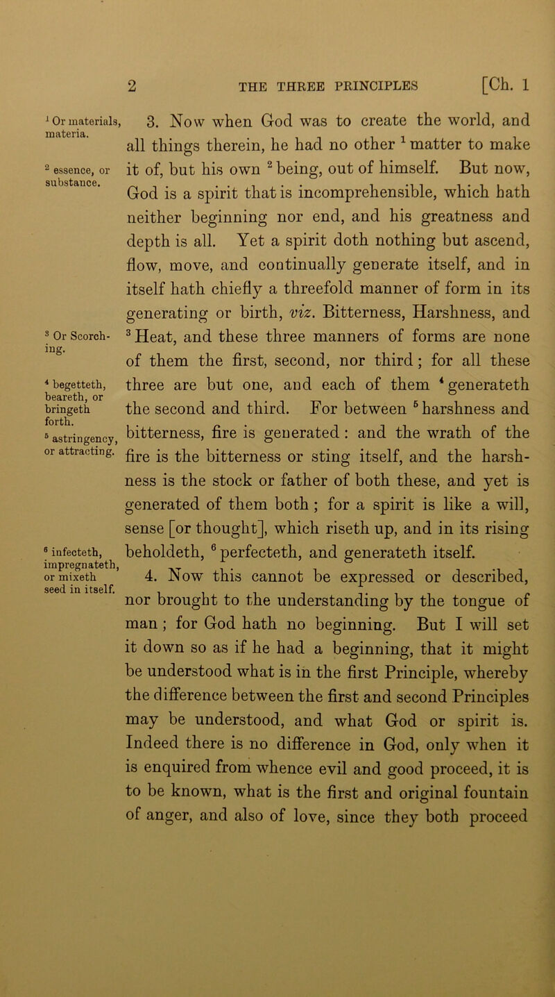 ^ Or materials, materia. 2 essence, or substance. ® Or Scorch- ing. * begetteth, beareth, or bringeth forth. ® astringency, or attracting. ® infecteth, impregnatetb, or mixetb seed in itself. 2 THE THREE PRINCIPLES [Ch. 1 3. Now when God was to create the world, and all things therein, he had no other ^ matter to make it of, but his own ^ being, out of himself. But now, God is a spirit that is incomprehensible, which hath neither beginning nor end, and his greatness and depth is all. Yet a spirit doth nothing but ascend, flow, move, and continually generate itself, and in itself hath chiefly a threefold manner of form in its generating or birth, viz. Bitterness, Harshness, and ^ Heat, and these three manners of forms are none of them the first, second, nor third; for all these three are but one, and each of them *generateth the second and third. For between ^harshness and bitterness, fire is generated: and the wrath of the fire is the bitterness or sting itself, and the harsh- ness is the stock or father of both these, and yet is generated of them both; for a spirit is like a will, sense [or thought], which riseth up, and in its rising beholdeth, ®perfecteth, and generateth itself. 4. Now this cannot be expressed or described, nor brought to the understanding by the tongue of man; for God hath no beginning. But I will set it down so as if he had a beginning, that it might be understood what is in the first Principle, whereby the difference between the first and second Principles may be understood, and what God or spirit is. Indeed there is no difierence in God, only when it is enquired from whence evil and good proceed, it is to be known, what is the first and original fountain of anger, and also of love, since they both proceed